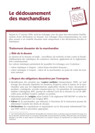 Fiche
2288
Le dédouanement
des marchandises
Depuis le 1er janvier 1993, seuls les échanges avec les pays tiers nécessitent l’établis-
sement d’une déclaration en douane. Les échanges intra-communautaires ne sont
plus soumis à un contrôle douanier mais uniquement à des déclarations ﬁscales et
statistiques.
Traitement douanier de la marchandise
❏ Rôle de la douane
La mission de la douane est triple : surveillance du territoire et lutte contre la fraude,
établissement des statistiques du commerce extérieur, application de la réglementa-
tion communautaire.
Les valeurs statistiques permettent de quantiﬁer les échanges avec l’extérieur :
– valeur statistique à l’import : valeur franco-frontière française ;
– valeur statistique à l’export : valeur de la marchandise au point de sortie du terri-
toire national.
❏ Respect des obligations douanières par l’entreprise
• Identiﬁcation des produits par l’espèce tarifaire (nomenclature NDP). Le tarif
d’usage des douanes répertorie les numéros d’espèces selon la nature de la mar-
chandise ainsi que les réglementations applicables (droits et taxes, documents à
produire, contingents, accords commerciaux etc.) La procédure de renseignement
tarifaire contraignant, RTC, permet de solliciter l’avis de la douane en cas de difﬁ-
cultés pour attribuer l’espèce tarifaire au produit.
• Détermination de l’origine selon l’article 5 du règlement CEE 802/681 et selon les
règlements particuliers sur l’origine RPO.
• Valeur de la marchandise, par référence à l’incoterm de la transaction permet de
déterminer l’assiette des droits de douane.
• Déclaration des exportations et importations sur le Document Administratif Uni-
que DAU selon la procédure appropriée.
1. Une marchandise dans la production de laquelle sont intervenus deux ou plusieurs pays est originaire du pays où a
lieu la dernière transformation ou ouvraison substantielle, économiquement justifiée, effectuée dans une entreprise
équipée à cet effet, et ayant abouti à la fabrication d’un produit nouveau ou représentant un stade de fabrication
important.
 