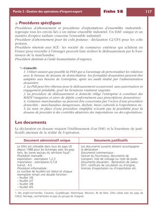 Fiche 28 117Partie 2 : Gestion des opérations d’import-export
❏ Procédures spéciﬁques
Procédures d’abonnement et procédures d’exportations d’ensembles industriels :
regroupe tous les envois liés à un même ensemble industriel. Un DAU unique et un
numéro d’espèce tarifaire concerne l’ensemble industriel.
Procédure d’abonnement pour les colis postaux : déclaration C2/CP3 pour les colis
postaux.
Procédure réservée aux SCE : les société de commerce extérieur qui achètent en
France pour revendre à l’étranger peuvent faire réaliser le dédouanement par le four-
nisseur de la marchandise.
Procédure destinée à l’aide humanitaire d’urgence.
✎ Conseils
1. Utiliser autant que possible la PDD qui a l’avantage de personnaliser les relations
avec le bureau de douane de domiciliation. Les formalités douanières peuvent être
adaptées aux besoins de l’entreprise, après un audit réalisé par l’administration
douanière.
2. La PSB peut être obtenue pour le dédouanement occasionnel, sans autorisation ni
engagement préalable, pour les livraisons vraiment urgentes.
3. La procédure de dédouanement à domicile oblige l’entreprise à constituer des
MADT (magasins et aires de dépôts conformément aux prescriptions douanières).
4. Certaines marchandises ne peuvent être concernées par l’octroi d’une procédure
domiciliée : marchandises dangereuses, déchets, biens culturels à l’exportation etc.
5. La mise en place d’une procédure simpliﬁée n’écarte pas la possibilité pour la
douane de procéder à des contrôles aléatoires des importations ou des exportations.
Les documents
La déclaration en douane requiert l’établissement d’un DAU et la fourniture de justi-
ﬁcatifs attestant de la réalité de l’opération.
Document administratif unique Documents justiﬁcatifs
Le DAU est utilisable dans tous les pays UE
depuis 1988 pour les échanges avec les pays
tiers, les zones exclues du territoire ﬁscal1.
Procédure manuelle :
exportation : exemplaire 1,2,3
importation : exemplaires 6,7,8
transit : 4,5
Procédure informatisée :
Le nombre de feuillets est réduit et chaque
exemplaire rempli une double fonction :
– feuillet 1/6
– feuillet 2/7
– feuillet 3/8
– feuillet 4/5
1. Iles anglo-normandes, Canaries, Guadeloupe, Martinique, Réunion, île de Man. DAU utilisé avec les pays de
l’AELE, Norvège, Liechtentstein et pays du groupe de Visegrad.
Les documents suivants doivent accompagner
la déclaration :
Documents commerciaux :
facture du fournisseur, documents de
transport, liste de colisage ou note de poids
Documents douaniers : déclaration de valeur
DV1, certiﬁcats de circulation ou d’origine,
licences d’exportation ou d’importation etc.
 
