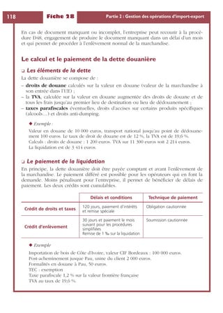Fiche 28 Partie 2 : Gestion des opérations d’import-export118
En cas de document manquant ou incomplet, l’entreprise peut recourir à la procé-
dure D48, engagement de produire le document manquant dans un délai d’un mois
et qui permet de procéder à l’enlèvement normal de la marchandise.
Le calcul et le paiement de la dette douanière
❏ Les éléments de la dette
La dette douanière se compose de :
– droits de douane calculés sur la valeur en douane (valeur de la marchandise à
son entrée dans l’UE) ;
– la TVA, calculée sur la valeur en douane augmentée des droits de douane et de
tous les frais jusqu’au premier lieu de destination ou lieu de dédouanement ;
– taxes paraﬁscales éventuelles, droits d’accises sur certains produits spéciﬁques
(alcools…) et droits anti-dumping.
◆ Exemple :
Valeur en douane de 10 000 euros, transport national jusqu’au point de dédouane-
ment 100 euros. Le taux de droit de douane est de 12 %, la TVA est de 19,6 %.
Calculs : droits de douane : 1 200 euros. TVA sur 11 300 euros soit 2 214 euros.
La liquidation est de 3 414 euros.
❏ Le paiement de la liquidation
En principe, la dette douanière doit être payée comptant et avant l’enlèvement de
la marchandise. Le paiement différé est possible pour les opérateurs qui en font la
demande. Moins pénalisant pour l’entreprise, il permet de bénéﬁcier de délais de
paiement. Les deux crédits sont cumulables.
◆ Exemple
Importation de bois de Côte d’Ivoire, valeur CIF Bordeaux : 100 000 euros.
Post-acheminement jusque Pau, usine du client 2 000 euros.
Formalités en douane à Pau, 50 euros.
TEC : exemption
Taxe paraﬁscale 1,2 % sur la valeur frontière française
TVA au taux de 19,6 %.
Délais et conditions Technique de paiement
Crédit de droits et taxes
120 jours, paiement d’intérêts
et remise spéciale
Obligation cautionnée
Crédit d’enlèvement
30 jours et paiement le mois
suivant pour les procédures
simpliﬁées
Remise de 1 ‰ sur la liquidation
Soumission cautionnée
 