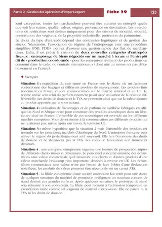Fiche 29 123Partie 2 : Gestion des opérations d’import-export
Sauf exceptions, toutes les marchandises peuvent être admises en entrepôt quelle
que soit leur nature, qualité, valeur, origine, provenance ou destination. Les interdic-
tions ou restrictions sont émises uniquement pour des raisons de moralité, sécurité,
préservation des végétaux, de la propriété industrielle, protection du patrimoine.
Le choix du type d’entrepôt dépend des contraintes logistiques et de gestion des
stocks. Néanmoins, l’association du régime de l’entreposage avec une procédure
simpliﬁée (PSB, PDD) permet d’assurer une gestion rapide des ﬂux de marchan-
dises. Enﬁn, il est prévu la création de deux nouvelles catégories d’entrepôts
ﬁscaux : entreposage de biens négociés sur un marché à terme et l’entrepôt
dit de « production coordonnée » pour les entreprises réalisant des productions en
commun dans le cadre de contrats internationaux (dont une au moins n’a pas d’éta-
blissement en France).
◆ Exemples
Situation 1 : expédition du cuir tanné en France vers le Maroc où un façonnier
confectionne des bagages et différents produits de maroquinerie. Les produits ﬁnis
reviennent en France et sont commercialisés sur le marché national et en UE. Le
régime utilisé sera celui du perfectionnement passif avec utilisation de la taxation dif-
férentielle. Les droits de douane et la TVA ne porteront ainsi que sur la valeur ajoutée
au produit apportée par le sous-traitant.
Situation 2 : utilisation de ﬂaconnages et de parfums de synthèse fabriqués en Afri-
que du Nord et Afrique noire pour constituer des produits cosmétiques dans un labo-
ratoire situé en France. L’ensemble de ces cosmétiques est revendu sur les différents
marchés européens. Vous devez mettre à la consommation ces différents produits qui
ne quitteront pas, même après ouvraison, le territoire UE.
Situation 3 : même hypothèse que la situation 2 mais l’ensemble des produits est
revendu sur les principaux marchés d’Amérique du Nord. L’entreprise française peut
utiliser le régime du perfectionnement actif suspensif. Elle fera l’économie des droits
de douane et ne décaissera pas la TVA. Ses coûts de fabrication s’en trouveront
diminués.
Situation 4 : une entreprise européenne organise une tournée de prospection auprès
de différents clients russes et lithuaniens. Le personnel concerné emmène des échan-
tillons sans valeur commerciale qu’il laisseront aux clients et d’autres produits d’une
valeur marchande beaucoup plus importante destinés à revenir en UE. Les échan-
tillons commerciaux sans valeur n’ont pas besoin de faire l’objet d’une déclaration
spéciﬁque, les produits de valeur pourront être répertoriés sur un carnet ATA.
Situation 5 : la ﬁliale européenne d’une société américaine fait venir pour une durée
de quelques semaines du matériel de promotion préﬁgurant un nouveau concept de
stand destiné aux grandes surfaces. Après quelques semaines, le prototype de stand
sera retourné à son concepteur. La ﬁliale peut recourir à l’admission temporaire en
exonération totale comme s’il s’agissait de matériel d’exposition. Elle ne paiera ni la
TVA ni les droits de douane.
 