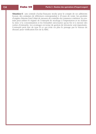 Fiche 29 Partie 2 : Gestion des opérations d’import-export124
Situation 6 : une centrale d’achat française stocke pour le compte de ses adhérents
locaux, des centaines de références correspondant à 45 jours de vente. Les produits
d’origine chinoise font l’objet de mesures de contrôles du commerce extérieur. La cen-
trale peut utiliser le régime de l’entrepôt de stockage à l’importation et ne réaliser
la mise à la consommation et les formalités nécessaires qu’au fur et à mesure des
sorties d’entrepôts. Les avantages en terme de gestion de trésorerie sont importants.
L’entrepôt peut être de type D ce qui évite en plus le passage par le bureau de
douane pour vériﬁcation lors de la MAC.
 