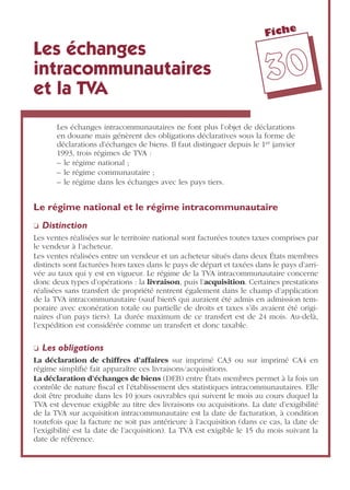 Fiche
3300
Les échanges
intracommunautaires
et la TVA
Les échanges intracommunautaires ne font plus l’objet de déclarations
en douane mais génèrent des obligations déclaratives sous la forme de
déclarations d’échanges de biens. Il faut distinguer depuis le 1er janvier
1993, trois régimes de TVA :
– le régime national ;
– le régime communautaire ;
– le régime dans les échanges avec les pays tiers.
Le régime national et le régime intracommunautaire
❏ Distinction
Les ventes réalisées sur le territoire national sont facturées toutes taxes comprises par
le vendeur à l’acheteur.
Les ventes réalisées entre un vendeur et un acheteur situés dans deux États membres
distincts sont facturées hors taxes dans le pays de départ et taxées dans le pays d’arri-
vée au taux qui y est en vigueur. Le régime de la TVA intracommunautaire concerne
donc deux types d’opérations : la livraison, puis l’acquisition. Certaines prestations
réalisées sans transfert de propriété rentrent également dans le champ d’application
de la TVA intracommunautaire (sauf bienS qui auraient été admis en admission tem-
poraire avec exonération totale ou partielle de droits et taxes s’ils avaient été origi-
naires d’un pays tiers). La durée maximum de ce transfert est de 24 mois. Au-delà,
l’expédition est considérée comme un transfert et donc taxable.
❏ Les obligations
La déclaration de chiffres d’affaires sur imprimé CA3 ou sur imprimé CA4 en
régime simpliﬁé fait apparaître ces livraisons/acquisitions.
La déclaration d’échanges de biens (DEB) entre États membres permet à la fois un
contrôle de nature ﬁscal et l’établissement des statistiques intracommunautaires. Elle
doit être produite dans les 10 jours ouvrables qui suivent le mois au cours duquel la
TVA est devenue exigible au titre des livraisons ou acquisitions. La date d’exigibilité
de la TVA sur acquisition intracommunautaire est la date de facturation, à condition
toutefois que la facture ne soit pas antérieure à l’acquisition (dans ce cas, la date de
l’exigibilité est la date de l’acquisition). La TVA est exigible le 15 du mois suivant la
date de référence.
 