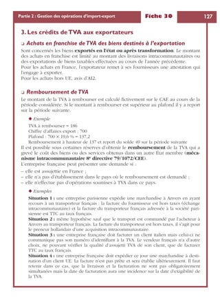 Fiche 30 127Partie 2 : Gestion des opérations d’import-export
3. Les crédits deTVA aux exportateurs
❏ Achats en franchise deTVA des biens destinés à l’exportation
Sont concernés les biens exportés en l’état ou après transformation. Le montant
des achats en franchise est limité au montant des livraisons intracommunautaires ou
des exportations de biens taxables effectuées au cours de l’année précédente.
Pour les achats en France, l’exportateur remet à ses fournisseurs une attestation qui
l’engage à exporter.
Pour les achats hors UE, avis d’AI2.
❏ Remboursement deTVA
Le montant de la TVA à rembourser est calculé ﬁctivement sur le CAE au cours de la
période considérée. Si le montant à rembourser est supérieur au plafond il y a report
sur la période suivante.
◆ Exemple
TVA à rembourser = 186
Chiffre d’affaires export : 700
Plafond : 700 × 19,6 % = 137,2
Remboursement à hauteur de 137 et report du solde 49 sur la période suivante
Il est possible sous certaines réserves d’obtenir le remboursement de la TVA qui a
grevé le coût des biens ou des services obtenus dans un autre État membre (méca-
nisme intracommunautaire 8e directive 79/1072/CEE).
L’entreprise française peut présenter une demande si :
– elle est assujettie en France ;
– elle n’a pas d’établissement dans le pays où le remboursement est demandé ;
– elle n’effectue pas d’opérations soumises à TVA dans ce pays.
◆ Exemples
Situation 1 : une entreprise parisienne expédie une marchandise à Anvers en ayant
recours à un transporteur français : la facture du fournisseur est hors taxes (échange
intracommunautaire) et la facture du transporteur français adressée à la société pari-
sienne est TTC au taux français.
Situation 2 : même hypothèse sauf que le transport est commandé par l’acheteur à
Anvers au transporteur français. La facture du transporteur est hors taxes, il s’agit pour
le preneur hollandais d’une acquisition intracommunautaire.
Situation 3 : une entreprise française doit facturer un client italien mais celui-ci ne
communique pas son numéro d’identiﬁant à la TVA. Le vendeur français n’a d’autre
choix, ne pouvant vériﬁer la qualité d’assujetti TVA de son client, que de facturer
TTC au taux français.
Situation 4 : une entreprise française doit expédier ce jour une marchandise à desti-
nation d’un client UE. La facture n’est pas prête et sera établie ultérieurement. Il faut
retenir dans ce cas, que la livraison et la facturation ne sont pas obligatoirement
simultanées mais la date de facturation aura une incidence sur la date d’exigibilité de
la TVA.
 