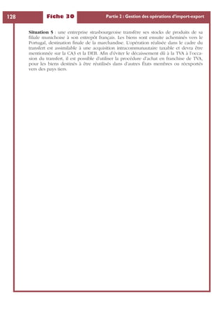 Fiche 30 Partie 2 : Gestion des opérations d’import-export128
Situation 5 : une entreprise strasbourgeoise transfère ses stocks de produits de sa
ﬁliale munichoise à son entrepôt français. Les biens sont ensuite acheminés vers le
Portugal, destination ﬁnale de la marchandise. L’opération réalisée dans le cadre du
transfert est assimilable à une acquisition intracommunautaire taxable et devra être
mentionnée sur la CA3 et la DEB. Aﬁn d’éviter le décaissement dû à la TVA à l’occa-
sion du transfert, il est possible d’utiliser la procédure d’achat en franchise de TVA,
pour les biens destinés à être réutilisés dans d’autres États membres ou réexportés
vers des pays tiers.
 