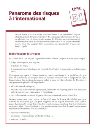 Fiche
3311
Panaroma des risques
à l’international
Importateurs et exportateurs sont confrontés à de nombreux risques
dans la gestion de leurs opérations de commerce international. Ceux-ci
ne doivent pas constituer un frein pour le développement commercial
de l’entreprise mais nécessitent une identiﬁcation et un positionnement
précis pour être intégrés dans sa politique de sécurisation et dans ses
coûts et prix.
Identiﬁcation des risques
La classiﬁcation des risques dépend du critère retenu. On peut retenir par exemple :
– l’objet du risque et son impact ;
– la nature du risque ;
– le positionnement du risque au cours de l’opération commerciale ou d’investisse-
ment…
L’entreprise qui opère à l’international se trouve confrontée à un problème de ges-
tion de portefeuille de risques dans un univers aléatoire tant à l’exportation qu’à
l’importation. Une gestion rigoureuse induit la mise en place d’outils de détection et
une gestion de portefeuille équilibrée :
– identiﬁcation des risques ;
– recours aux outils internes (juridiques, ﬁnanciers ou logistiques) et aux solutions
externes auprès des partenaires et prestataires ;
– diversiﬁcation des sources d’approvisionnements ou des marchés cibles.
Certains risques ont pour origine un fait générateur facilement identiﬁable, une pro-
babilité de réalisation que l’on peut supposer et un impact mesurable pour l’entre-
prise, d’autres relèvent de l’incertitude à tous les niveaux car leur degré de réalisation
est imprévisible. Outre l’utilisation des solutions contractuelles, les opérateurs recou-
rent dans de nombreux cas à l’assurance :
– assurance transport ;
– assurance « responsabilité civile du produit » ;
– assurance-crédit…
 