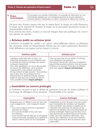 Fiche 31 131Partie 2 : Gestion des opérations d’import-export
On peut citer d’autres risques tels que le risque ﬁscal, le risque sur actifs ﬁnanciers,
le risque sur le matériel de chantier, le risque sur le personnel (protection sociale et
responsabilité civile) etc.
Tous doivent être listés, évalués et souvent intégrés dans des politiques de couver-
ture interne ou externe.
❏ Acheteur public ou acheteur privé
L’acheteur est qualiﬁé de « public » ou « privé » selon différents critères. La déﬁnition
des assureurs crédit est fréquemment retenue par les autres partenaires ﬁnanciers.
Cette déﬁnition a un impact sur les risques à couvrir.
❏ Insolvabilité ou carence prolongée
Si l’acheteur est privé et que le défaut de paiement n’est pas de nature politique, il
est d’usage de distinguer deux situations : l’insolvabilité et la carence.
Risque
technologique
Il est propre aux activités industrielles. Un procédé de fabrication ou une
technologie adoptés par une entreprise peuvent se trouver opposés à
d’autres options industrielles et mettre l’industriel en dehors du marché.
Acheteur public Acheteur privé
L’acheteur public peut être un État, une
collectivité territoriale ou une entreprise sous
le contrôle de l’État qui échappe aux recours
juridiques traditionnels.
Sous cette appellation, on trouve des sociétés
de nature très différentes ; ainsi certaines
s’apparentent à des sociétés anonymes.
On peut retenir la règle suivante : Tout acheteur
qui ne peut être mis juridiquement ou
effectivement en faillite est réputé acheteur
public et quel que soit le risque sur celui-ci,
il est considéré comme risque politique.
Celui qui peut être mis en faillite s’il manque
à ses obligations de paiement.
Des recours devant des tribunaux compétents
peuvent être entamés contre lui. Ainsi les risques
inhérents à la situation ﬁnancière du débiteur
privé sont appelés risques commerciaux.
Insolvabilité Carence Prolongée
Incapacité pour un débiteur privé de faire face
à ses engagements ; cette incapacité résulte
soit :
– d’un acte juridique (comme la liquidation
judiciaire en France) ;
– d’un accord amiable conclu avec tous
les créanciers ;
– d’une situation de fait telle que la compagnie
d’assurance-crédit considère qu’un paiement
total ou même partiel est fort improbable.
Impossibilité ou refus de payer sans pour autant
que l’insolvabilité de l’acheteur soit régulière-
ment constatée. Des relances multiples par les
créanciers sans obtention de réponse ou de
paiement du débiteur sont une présomption de
carence prolongée. Notons que les deux situa-
tions donnent lieu à indemnisation par l’assureur
crédit, dans des conditions identiques, sous
réserve que l’opération ne soit pas entachée
d’un litige commercial dont le créancier serait
responsable.
➭
 