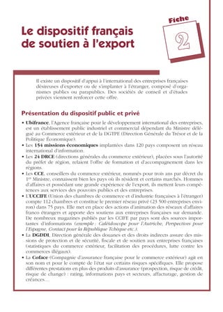 Fiche
22
Le dispositif français
de soutien à l’export
Il existe un dispositif d’appui à l’international des entreprises françaises
désireuses d’exporter ou de s’implanter à l’étranger, composé d’orga-
nismes publics ou parapublics. Des sociétés de conseil et d’études
privées viennent renforcer cette offre.
Présentation du dispositif public et privé
• Ubifrance, l’Agence française pour le développement international des entreprises,
est un établissement public industriel et commercial dépendant du Ministre délé-
gué au Commerce extérieur et de la DGTPE (Direction Générale du Trésor et de la
Politique Économique).
• Les 154 missions économiques implantées dans 120 pays composent un réseau
international d’information.
• Les 24 DRCE (directions générales du commerce extérieur), placées sous l’autorité
du préfet de région, relaient l’offre de formation et d’accompagnement dans les
régions.
• Les CCE, conseillers du commerce extérieur, nommés pour trois ans par décret du
1er Ministre, connaissent bien les pays où ils résident et certains marchés. Hommes
d’affaires et possédant une grande expérience de l’export, ils mettent leurs compé-
tences aux services des pouvoirs publics et des entreprises.
• L’UCCIFE (Union des chambres de commerce et d’industrie françaises à l’étranger)
compte 112 chambres et constitue le premier réseau privé (23 500 entreprises envi-
ron) dans 75 pays. Elle met en place des actions d’animation des réseaux d’affaires
franco étrangers et apporte des soutiens aux entreprises françaises sur demande.
De nombreux magazines publiés par les CCIFE par pays sont des sources impor-
tantes d’informations (exemple : Caléidoscope pour l’Autriche, Perspectives pour
l’Espagne, Contact pour la République Tchèque etc.).
• La DGDDI, Direction générale des douanes et des droits indirects assure des mis-
sions de protection et de sécurité, ﬁscale et de soutien aux entreprises françaises
(statistiques du commerce extérieur, facilitation des procédures, lutte contre les
commerces illégaux).
• La Coface (Compagnie d’assurance française pour le commerce extérieur) agit en
son nom et pour le compte de l’état sur certains risques spéciﬁques. Elle propose
différentes prestations en plus des produits d’assurance (prospection, risque de crédit,
risque de change) : rating, informations pays et secteurs, affacturage, gestion de
créances…
 