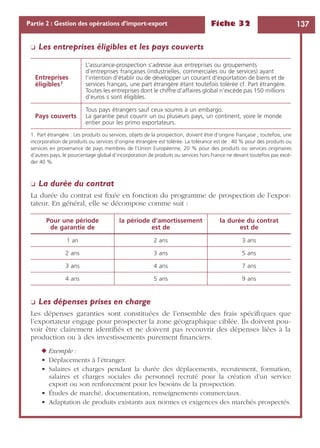 Fiche 32 137Partie 2 : Gestion des opérations d’import-export
❏ Les entreprises éligibles et les pays couverts
❏ La durée du contrat
La durée du contrat est ﬁxée en fonction du programme de prospection de l’expor-
tateur. En général, elle se décompose comme suit :
❏ Les dépenses prises en charge
Les dépenses garanties sont constituées de l’ensemble des frais spéciﬁques que
l’exportateur engage pour prospecter la zone géographique ciblée. Ils doivent pou-
voir être clairement identiﬁés et ne doivent pas recouvrir des dépenses liées à la
production ou à des investissements purement ﬁnanciers.
◆ Exemple :
• Déplacements à l’étranger.
• Salaires et charges pendant la durée des déplacements, recrutement, formation,
salaires et charges sociales du personnel recruté pour la création d’un service
export ou son renforcement pour les besoins de la prospection.
• Études de marché, documentation, renseignements commerciaux.
• Adaptation de produits existants aux normes et exigences des marchés prospectés.
Entreprises
éligibles1
1. Part étrangère : Les produits ou services, objets de la prospection, doivent être d’origine française ; toutefois, une
incorporation de produits ou services d’origine étrangère est tolérée. La tolérance est de : 40 % pour des produits ou
services en provenance de pays membres de l’Union Européenne, 20 % pour des produits ou services originaires
d’autres pays, le pourcentage global d’incorporation de produits ou services hors France ne devant toutefois pas excé-
der 40 %.
L’assurance-prospection s’adresse aux entreprises ou groupements
d’entreprises françaises (industrielles, commerciales ou de services) ayant
l’intention d’établir ou de développer un courant d’exportation de biens et de
services français, une part étrangère étant toutefois tolérée cf. Part étrangère.
Toutes les entreprises dont le chiffre d’affaires global n’excède pas 150 millions
d’euros s sont éligibles.
Pays couverts
Tous pays étrangers sauf ceux soumis à un embargo.
La garantie peut couvrir un ou plusieurs pays, un continent, voire le monde
entier pour les primo exportateurs.
Pour une période
de garantie de
la période d’amortissement
est de
la durée du contrat
est de
1 an 2 ans 3 ans
2 ans 3 ans 5 ans
3 ans 4 ans 7 ans
4 ans 5 ans 9 ans
 