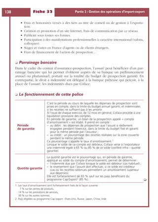 Fiche 32 Partie 2 : Gestion des opérations d’import-export138
• Frais et honoraires versés à des tiers au titre de conseil ou de gestion à l’exporta-
tion.
• Création et promotion d’un site Internet, frais de communication par ce réseau.
• Publicité sous toutes ses formes.
• Participation à des manifestations professionnelles à caractère international (salons,
colloques).
• Stages et visites en France d’agents ou de clients étrangers.
• Frais de ﬁnancement de l’action de prospection…
❏ Parrainage bancaire
Dans le cadre du contrat d’assurance-prospection, l’assuré peut bénéﬁcier d’un par-
rainage bancaire qui lui permet d’obtenir auprès de sa banque un préﬁnancement
annuel ou pluriannuel, portant sur la totalité du budget de prospection garanti. En
contrepartie, le droit à indemnité est délégué à la banque prêteuse qui perçoit, à la
place de l’assuré, les indemnités dues par Coface.
❏ Le fonctionnement de cette police
Période
de garantie
C’est la période au cours de laquelle les dépenses de prospection sont
prises en compte, dans la limite du budget annuel garanti, et indemnisées
si les recettes ne sufﬁsent pas à les amortir.
À l’issue de chaque exercice, de 12 mois en général, Coface procède à une
liquidation provisoire des comptes.
En période de garantie, un bilan de la prospection appelé « compte
d’amortissement » est établi. Il prend en compte :
– au débit : les dépenses de prospection que l’assuré a réellement
engagées pendant l’exercice, dans la limite du budget ﬁxé et garanti
pour la même période par l’assureur ;
– au crédit : un pourcentage des recettes réalisées sur la zone couverte
pendant la même période.
Ce pourcentage s’appelle le taux d’amortissement.1
Lorsque le solde de ce compte est débiteur, Coface verse à l’exportateur
une indemnité égale à 65 % ou 85 % de ce solde (conféré infra – quotité
garantie).
1. Les taux d’amortissement sont forfaitairement ﬁxés de la façon suivante :
7 % sur les ventes de produits,
14 % sur les prestations de services,
30 % sur les autres sommes.
Quotité garantie
La quotité garantie est le pourcentage qui, en période de garantie,
appliqué au solde du compte d’amortissement, permet de déterminer :
– l’indemnité due par Coface lorsque le solde est débiteur (cas habituel) ;
– le reversement que l’assuré doit effectuer, si ce solde est créditeur
(cas où les recettes obtenues permettent un amortissement supérieur
aux dépenses).
Elle est forfaitairement de 65 % sauf sur les pays bénéﬁciant du
programme Cap‘Export2 (85 %).
2. Pays éligibles au programme Cap’export : Etats-Unis, Russie, Japon, Chine, Inde.
➭
 