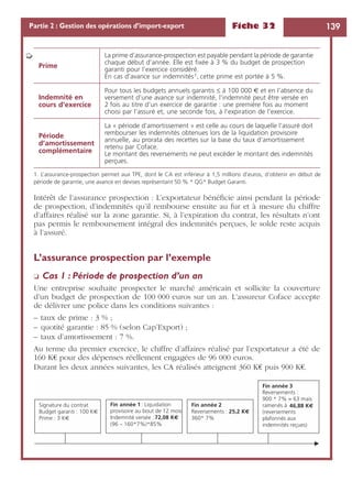 Fiche 32 139Partie 2 : Gestion des opérations d’import-export
Intérêt de l’assurance prospection : L’exportateur bénéﬁcie ainsi pendant la période
de prospection, d’indemnités qu’il rembourse ensuite au fur et à mesure du chiffre
d’affaires réalisé sur la zone garantie. Si, à l’expiration du contrat, les résultats n’ont
pas permis le remboursement intégral des indemnités perçues, le solde reste acquis
à l’assuré.
L’assurance prospection par l’exemple
❏ Cas 1 : Période de prospection d’un an
Une entreprise souhaite prospecter le marché américain et sollicite la couverture
d’un budget de prospection de 100 000 euros sur un an. L’assureur Coface accepte
de délivrer une police dans les conditions suivantes :
– taux de prime : 3 % ;
– quotité garantie : 85 % (selon Cap’Export) ;
– taux d’amortissement : 7 %.
Au terme du premier exercice, le chiffre d’affaires réalisé par l’exportateur a été de
160 K€ pour des dépenses réellement engagées de 96 000 euros.
Durant les deux années suivantes, les CA réalisés atteignent 360 K€ puis 900 K€.
Prime
La prime d’assurance-prospection est payable pendant la période de garantie
chaque début d’année. Elle est ﬁxée à 3 % du budget de prospection
garanti pour l’exercice considéré.
En cas d’avance sur indemnités1, cette prime est portée à 5 %.
Indemnité en
cours d’exercice
Pour tous les budgets annuels garantis ≤ à 100 000 € et en l’absence du
versement d’une avance sur indemnité, l’indemnité peut être versée en
2 fois au titre d’un exercice de garantie : une première fois au moment
choisi par l’assuré et, une seconde fois, à l’expiration de l’exercice.
Période
d’amortissement
complémentaire
La « période d’amortissement » est celle au cours de laquelle l’assuré doit
rembourser les indemnités obtenues lors de la liquidation provisoire
annuelle, au prorata des recettes sur la base du taux d’amortissement
retenu par Coface.
Le montant des reversements ne peut excéder le montant des indemnités
perçues.
1. L’assurance-prospection permet aux TPE, dont le CA est inférieur à 1,5 millions d’euros, d’obtenir en début de
période de garantie, une avance en devises représentant 50 % * QG* Budget Garanti.
➭
Signature du contrat
Budget garanti : 100 K€
Prime : 3 K€
Fin année 1: Liquidation
provisoire au bout de 12 mois
Indemnité versée :72,08 K€
(96 – 160*7%)*85%
Fin année 2
Reversements : 25,2 K€
360* 7%
Fin année 3
Reversements :
900 * 7% = 63 mais
ramenés à 46,88 K€
(reversements
plafonnés aux
indemnités reçues)
 