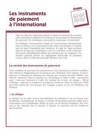 Fiche
3333
Les instruments
de paiement
à l’international
Dans le cadre des opérations import et export, les transactions commer-
ciales nécessitent l’utilisation de techniques de paiement et d’instruments
de paiement. Les techniques concernent le mécanisme du paiement.
On distingue l’encaissement simple de l’encaissement documentaire.
Dans le premier cas, le paiement se fait contre marchandise à l’expédi-
tion ou après l’expédition par l’acheteur. Il s’agit de l’open account.
Dans le second cas, le paiement à vue ou à échéance se fait contre des
documents préalablement déﬁnis qui transitent par les banquiers. Ces
derniers peuvent donner un engagement irrévocable de paiement
comme dans le crédit documentaire (➤ ﬁches 12 et 13).
La variété des instruments de paiement
Si les modalités de paiement des importations et des exportations sont très variables,
elles induisent obligatoirement un paiement par l’utilisation d’un support. À l’inter-
national, on distingue le paiement par chèque, par virement bancaire (SWIFT), par
effet de commerce. Dans ce dernier cas, on distingue le billet à ordre – promissory
note – émis par l’acheteur à l’ordre du vendeur de la lettre de change – bill of
exchange – émis par le vendeur et accepté par l’acheteur. Dans les deux cas, l’effet
peut être avalisé par une banque qui s’engage à payer en cas de défaillance du
débiteur.
❏ Le chèque
Le chèque est un ordre écrit et inconditionnel de paiement à vue, en faveur d’un
bénéﬁciaire. Actuellement, en France, ce moyen de paiement peut être utilisé tant à
l’importation qu’à l’exportation, libellé en euros ou en devises étrangères. Peu coû-
teux et très répandu dans le monde, le chèque se caractérise par de nombreux
inconvénients.
 