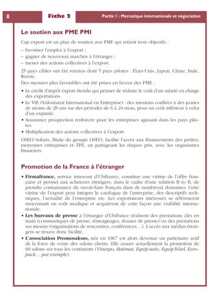 Fiche 2 Partie 1 : Mercatique internationale et négociation8
Le soutien aux PME PMI
Cap export est un plan de soutien aux PME qui retient trois objectifs :
– favoriser l’emploi à l’export ;
– gagner de nouveaux marchés à l’étranger ;
– mener des actions collectives à l’export.
25 pays cibles ont été retenus dont 5 pays pilotes : États-Unis, Japon, Chine, Inde,
Russie.
Des mesures plus favorables ont été prises en faveur des PME :
• Le crédit d’impôt export étendu qui permet de réduire le coût d’un salarié en charge
des exportations.
• Le VIE (Volontariat International en Entreprise) : des missions conﬁées à des jeunes
de moins de 28 ans sur des périodes de 6 à 24 mois, pour un coût inférieur à celui
d’un expatrié.
• Assurance prospection renforcée pour les entreprises agissant dans les pays pilo-
tes.
• Multiplication des actions collectives à l’export.
OSEO Sofaris, ﬁliale du groupe OSEO, facilite l’accès aux ﬁnancements des petites,
moyennes entreprises et TPE, en partageant les risques pris, avec les organismes
ﬁnanciers.
Promotion de la France à l’étranger
• Firmafrance, service innovant d’Ubifrance, constitue une vitrine de l’offre fran-
çaise et permet aux acheteurs étrangers, dans le cadre d’une relation B to B, de
prendre connaissance du savoir-faire français dans de nombreux domaines. Cette
vitrine de l’export peut intégrer le catalogue de l’entreprise, des descriptifs tech-
niques, l’actualité de l’entreprise etc. Les exportateurs intéressés se référencent
moyennant un coût modique et acquièrent de cette façon une visibilité interna-
tionale.
• Les bureaux de presse à l’étranger d’Ubifrance réalisent des prestations clés en
main (communiqués de presse, témoignages, dossier de presse) ou des prestations
sur mesure (organisations de rencontres, conférences…). L’accès aux médias étran-
gers se trouve donc facilité.
• L’association Promosalons, née en 1967 est alors devenue un partenaire actif
de la force de vente des salons clients. Elle assure actuellement la promotion de
60 salons sur tous les continents (Vinexpo, Batimat, Equip’auto, Equip’hôtel, Euro-
pack… par exemple).
 