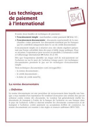 Fiche
3344
Les techniques
de paiement
à l’international
Il existe deux familles de techniques de paiement :
• l’encaissement simple : marchandises contre paiement (➤ ﬁche 11) ;
• l’encaissement documentaire : documents représentatifs de la mar-
chandise contre paiement. Les documents transitent par les banques
qui les contrôlent uniquement dans le cas du crédit documentaire.
L’encaissement simple est à réserver avec des clients réguliers présen-
tant une bonne solvabilité dans des pays à faible risque politique. Pour
se sécuriser, l’exportateur peut recourir en parallèle à l’assurance-crédit
et l’affacturage international (➤ Fiches 16 et 18).
Dès que l’exportateur identiﬁe un risque réel de non-paiement sur
l’acheteur ou sur le pays de l’acheteur (risque pays). Les techniques
documentaires prennent le pas sur les techniques d’encaissement
simple.
Trois techniques documentaires sont envisageables :
– la remise documentaire ;
– le crédit documentaire ;
– la lettre de crédit stand-by.
La remise documentaire
❏ Déﬁnition
La remise documentaire est une procédure de recouvrement dans laquelle une ban-
que a reçu mandat d’un exportateur (le vendeur) d’encaisser une somme due par un
acheteur contre remise des documents. Le vendeur fait généralement établir les
documents de transport à l’ordre de la banque de l’acheteur ou une banque dans
le pays de l’acheteur. Celles-ci doivent remettre les documents commerciaux et de
transport à l’acheteur, contre paiement ou acceptation d’effets de commerce. La
remise documentaire est soumise à des règles et usances uniformes (RUE 522).
 