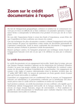 Fiche
3355
Zoom sur le crédit
documentaire à l’export
Du fait de l’éloignement géographique, acheteur et vendeur ne se connaissent sou-
vent pas et il leur est difﬁcile de se faire conﬁance à la première opération. L’expor-
tateur hésite à entreprendre la fabrication d’un produit s’il n’est pas sûr de se faire
payer.
De son côté, l’importateur hésite à verser des fonds à l’exportateur, avant d’être sûr
que l’expédition est bien conforme aux clauses du contrat.
Une des techniques les plus sécurisantes consiste à obtenir l’engagement irrévocable
d’une banque de payer un exportateur contre remise de documents présentatifs de
l’opération commerciale. Seule la stricte conformité des documents à l’engagement
bancaire permet d’obtenir le paiement (crédit documentaire).
Depuis quelques années, les banquiers proposent une technique moins lourde où
l’engagement bancaire n’est mis en jeu que si le débiteur ne paie pas à échéance
(LCSB).
Le crédit documentaire
Le crédit documentaire est un engagement irrévocable, limité dans le temps, pris par
une banque (banque émettrice) agissant sur les instructions de l’acheteur (donneur
d’ordre) ou pour son propre compte de payer un bénéﬁciaire (le vendeur) contre
remise de documents, justiﬁant l’expédition de la marchandise. Cet engagement est
soumis à des règles et usances internationales dont la dernière révision date du
1er juillet 2007 (RUU 600). Ce moyen de paiement est d’une grande sûreté d’autant
plus qu’il serait irrévocable et conﬁrmé.
Cependant cet engagement écrit est conditionnel dans la mesure où l’engagement
bancaire est subordonné à la présentation conforme par le bénéﬁciaire des docu-
ments prévus dans le crédit selon les conditions et termes de l’accréditif.
Sauf mention contraire, un crédit documentaire est non conﬁrmé, cela signiﬁe que le
bénéﬁciaire détient l’engagement irrévocable de la banque émettrice. Il est donc
encore en risque (risque bancaire, risque de non-transfert…). Pour améliorer la
qualité du crédit documentaire le bénéﬁciaire peut souhaiter disposer d’un crédit
documentaire irrévocable et conﬁrmé.
 