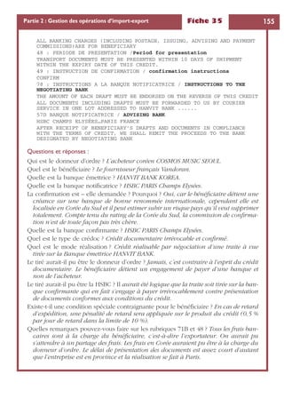 Fiche 35 155Partie 2 : Gestion des opérations d’import-export
ALL BANKING CHARGES (INCLUDING POSTAGE, ISSUING, ADVISING AND PAYMENT
COMMISSIONS)ARE FOR BENEFICIARY
48 : PERIODE DE PRESENTATION /Period for presentation
TRANSPORT DOCUMENTS MUST BE PRESENTED WITHIN 10 DAYS OF SHIPMENT
WITHIN THE EXPIRY DATE OF THIS CREDIT.
49 : INSTRUCTION DE CONFIRMATION / confirmation instructions
CONFIRM
78 : INSTRUCTIONS A LA BANQUE NOTIFICATRICE / INSTRUCTIONS TO THE
NEGOTIATING BANK
THE AMOUNT OF EACH DRAFT MUST BE ENDORSED ON THE REVERSE OF THIS CREDIT
ALL DOCUMENTS INCLUDING DRAFTS MUST BE FORWARDED TO US BY COURIER
SERVICE IN ONE LOT ADDRESSED TO HANVIT BANK ......
57D BANQUE NOTIFICATRICE / ADVISING BANK
HSBC CHAMPS ELYSÉES…PARIS FRANCE
AFTER RECEIPT OF BENEFICIARY’S DRAFTS AND DOCUMENTS IN COMPLIANCE
WITH THE TERMS OF CREDIT, WE SHALL REMIT THE PROCEEDS TO THE BANK
DESIGNATED BY NEGOTIATING BANK
Questions et réponses :
Qui est le donneur d’ordre ? L’acheteur coréen COSMOS MUSIC SEOUL.
Quel est le bénéﬁciaire ? Le fournisseur français Vandoran.
Quelle est la banque émettrice ? HANVIT BANK KOREA.
Quelle est la banque notiﬁcatrice ? HSBC PARIS Champs Elysées.
La conﬁrmation est – elle demandée ? Pourquoi ? Oui, car le bénéﬁciaire détient une
créance sur une banque de bonne renommée internationale, cependant elle est
localisée en Corée du Sud et il peut estimer subir un risque pays qu’il veut supprimer
totalement. Compte tenu du rating de la Corée du Sud, la commission de conﬁrma-
tion n’est de toute façon pas très chère.
Quelle est la banque conﬁrmante ? HSBC PARIS Champs Elysées.
Quel est le type de crédoc ? Crédit documentaire irrévocable et conﬁrmé.
Quel est le mode réalisation ? Crédit réalisable par négociation d’une traite à vue
tirée sur la Banque émettrice HANVIT BANK.
Le tiré aurait-il pu être le donneur d’ordre ? Jamais, c’est contraire à l’esprit du crédit
documentaire. Le bénéﬁciaire détient un engagement de payer d’une banque et
non de l’acheteur.
Le tiré aurait-il pu être la HSBC ? Il aurait été logique que la traite soit tirée sur la ban-
que conﬁrmante qui en fait s’engage à payer irrévocablement contre présentation
de documents conformes aux conditions du crédit.
Existe-t-il une condition spéciale contraignante pour le bénéﬁciaire ? En cas de retard
d’expédition, une pénalité de retard sera appliquée sur le produit du crédit (0,5 %
par jour de retard dans la limite de 10 %).
Quelles remarques pouvez-vous faire sur les rubriques 71B et 48 ? Tous les frais ban-
caires sont à la charge du bénéﬁciaire, c’est-à-dire l’exportateur. On aurait pu
s’attendre à un partage des frais. Les frais en Corée auraient pu être à la charge du
donneur d’ordre. Le délai de présentation des documents est assez court d’autant
que l’entreprise est en province et la réalisation se fait à Paris.
 