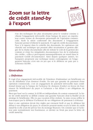 Fiche
3366
Zoom sur la lettre
de crédit stand-by
à l’export
Une des techniques les plus sécurisantes pour le vendeur consiste à
obtenir l’engagement irrévocable d’une banque de payer un exporta-
teur contre remise de documents présentatifs de l’opération commer-
ciale. Seule la stricte conformité des documents à l’engagement
bancaire permet d’obtenir le paiement. Il s’agit du crédit documentaire.
Face à la rigueur dans le contrôle des documents, les opérateurs ont
cherché une technique qui pourrait allier sécurisation et gestion allé-
gée de la chaîne documentaire aﬁn de réduire le coût de la gestion des
contrats et éviter les irrégularités documentaires lors de la réalisation
des crédits ; celles-ci provoquant immanquablement un retard dans le
paiement (crédit documentaire). Ainsi depuis quelques années, les
banquiers proposent une technique moins contraignante où l’enga-
gement bancaire n’est mis en jeu que si le débiteur ne paie pas à
échéance (LCSB).
Généralités
❏ Déﬁnition
Il s’agit d’un engagement irrévocable de l’émetteur d’indemniser un bénéﬁciaire en
cas de défaillance d’un donneur d’ordre. En tant que garantie de paiement d’une
opération commerciale, c’est un engagement de paiement irrévocable mais condi-
tionnel donné par la banque de l’acheteur (le donneur d’ordre) en faveur du four-
nisseur (le bénéﬁciaire) de payer si l’acheteur a fait défaut à ses obligations de
paiement.
Bien que basé sur le contrat, la LCSB est indépendante du contrat commercial. La let-
tre de crédit stand-by se déﬁnit comme une garantie bancaire dont la ﬁnalité est de
protéger le bénéﬁciaire. Elle n’a pas vocation d’être réalisée. Sa mise en jeu reﬂète le
non-respect par le débiteur (l’acheteur) de ses obligations de paiement à échéance
Ainsi si une opération devait être réglée par virement Swift et que le débiteur fait
défaut à son obligation de payer, le créancier pourrait mettre en jeu la lettre de crédit
stand-by si elle avait été prévue lors du montage ﬁnancier. On constate que si l’ache-
teur paie normalement son fournisseur, ce dernier ne ferait pas jouer la lettre de
crédit stand-by.
 