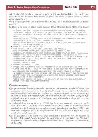 Fiche 36 159Partie 2 : Gestion des opérations d’import-export
adopter la LCSB. Le client russe devra payer à 60 jours date de B/L au lieu de 30 jours
mais devra parallèlement faire mettre en place une lettre de crédit stand-by irrévo-
cable et conﬁrmée.
Voici le message Swift d’ouverture de la LCSB reçu de la Société Générale Val Fonte-
nay 94.
La LCSB a été mise en place par la banque BANK TURANALEM à ALMA ATA Russie.
BY ORDER AND FOR ACCOUNT OF EVROSERVICES MOSCOW RUSSIA, WE HEREBY
ISSUE OUR IRREVOCABLE LETTER OF CREDIT NUMBER XXX FOR AN AMOUNT OF
300 000 EUR (THREE HUNDRED THOUSAND EUROS ONLY)IN FAVOUR OF ELECTRA
PARIS .....
EXPIRING ON 31 JANUARY 2009 AT YOUR COUNTERS TO GUARANTEE THE DUE
PERFORMANCE OF THE ACCOUNT PARTIES OBLIGATIONS
THIS STANDBY LETTER OF CREDIT IS PAYABLE AT SIGHT FOR PAYMENT AND
PRESENTATION ACCOMPAGNIED BY:
• DRAFT AT SIGHT DRAWN ON YOU
• COPY OF BILL OF LADING INDICATED FREIGHT PREPAID
COPY OF UNPAID INVOICE(S) DULY SIGNED BY BENEFICIARY
• BENEFICIARY CERTIFICATE DULY SIGNED AND DATED STATING THAT: “we hereby
certify that we have performed and correctly fulfilled all our
obligations concerning the sale and dispatch of the goods described
in attached copy of invoice and that we have not received the
corresponding payment”
SPECIAL INSTRUCTIONS
• PARTIAL DRAWINGS ALLOWED
• DRAFTS AND DOCUMENTS MUST BE PRESENTED ON OR BEFORE EXPIRY DATE
PLEASE NOTIFY THIS SBLC TO THE BENEFICIARY AND ADD YOUR CONFIRMATION
ALL CHARGES AND COMMISSIONS ARE FOR THE BENEFICIARY’S ACCOUNT
IN REIMBURSEMENT OF YOUR PAYMENT (IF OUR ACCOUNT PARTY HAS FAILED HIS
OBLIGATIONS) YOU MAY REIMBURSE YOURSELVES THREE WORKING DAYS FROM
NEGOCIATION OF THE DOCUMENTS
THIS STANBY LETTER OF CREDIT IS SUBJECT TO THE UCP FOR DOCUMENTARY
CREDIT 2007 ICC PUBLICATION N˚600
Questions et reponses
Que pensez-vous des obligations documentaires qui incombent au bénéﬁciaire ? Les
exigences documentaires sont assez limitées, cependant certains bénéﬁciaires
auraient refusé l’obligation du certiﬁcat avec ce texte imposé. Car on peut toujours
trouver un litige commercial le plus futile soit-il ! On peut craindre quelques difﬁ-
cultés devant un tribunal si le bénéﬁciaire a certiﬁé quelque chose qui n’est pas
totalement exact.
À quelles règles est soumise cette LCSB ? Quelle en est sa conséquence en cas de
réalisation ? RUU 600, donc en cas de mise en jeu de la LCSB, les documents seront
analysés par les banques avec la même rigueur que dans le cas d’un crédit docu-
mentaire. Malgré la LCSB, le bénéﬁciaire ne doit pas relâcher sa vigilance sur la
confection des documents.
Que se passerait-il si le client russe était défaillant et ne payait pas une facture de
60 000 EUR ? Sauf fraude prouvée du bénéﬁciaire, il sera payé par SG qui a
conﬁrmé la LCSB sous réserve de présenter les documents conformes aux conditions
de la LCSB.
 