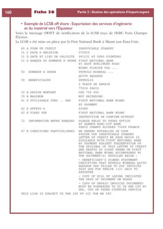 Fiche 36 Partie 2 : Gestion des opérations d’import-export160
• Exemple de LCSB off shore : Exportation des services d’ingénierie
et du matériel vers l’Équateur
Voici le message SWIFT de notiﬁcation de la LCSB reçu de HSBC Paris Champs-
Élysées.
La LCSB a été mise en place par la First National Bank à Miami aux États-Unis.
40 A FORM DE CREDIT IRREVOCABLE STANDBY
31 C DATE D EMISSION 070920
31 D DATE ET LIEU DE VALIDITE 081231 AT OURS COUNTERS
51 D BANQUE DU DONNEUR D ORDRE FIRST NATIONAL BANK
45 EAST BORLINGER ROAD
MIAMI FLORIDE USA ...
50 DONNEUR D ORDRE PETROLO MINERAL ...
QUITO EQUADOR
59 BENEFICIAIRE PETROLIS
2 PLACE DE SERBIE
75016 PARIS
32 B DEVISE MONTANT USD 750 000
39 B MAXIMUM NOT EXCEEDING
41 D UTILISABLE CHEZ .. PAR FIRST NATIONAL BANK MIAMI
BY PAYMENT
42 A EFFETS A SIGHT
42 D TIRES SUR FIRST NATIONAL BANK MIAMI
INSTRUCTION DE CONFIRM WITHOUT
72 INFORMATION ENTRE BANQUES PLEASE RELAY TO YOURS OFFICE
AT AGENCE HSBC-CCF BANK
PARIS CHAMPS ELYSEES 75008 FRANCE
47 B CONDITIONS PARTICULIERES WE HEREBY ESTABLISH IN YOUR
FAVOUR OUR IRREVOCABLE STANDBY
LETTER OF CREDIT NR XXXX WHICH IS
AVAILABLE WITH FIRST NATIONAL BANK
BY PAYMENT AGAINST PRESENTATION OF
THE ORIGINAL OF THIS LETTER OF CREDIT
AND DRAFTS AT SIGHT DRAWN ON FIRST
NATIONAL BANK MIAMI ACCOMPAGNED BY
THE DOCUMENT(S) DETAILED BELOW :
– BENEFICIARY’S SIGNED STATEMENT
CERTIFYING THAT PETROLO MINERAL QUITO
EQUADOR HAS FAILED TO PAY INVOICES
PAST DUE FOR TWELVE (12) DAYS TO
EXPORTER
– COPY OF BILL OF LADING INDICATED
THE DATE OF SHIPMENT ON BOARD
– COPY OF UNPAID INVOICES DOCUMENTS
MUST BE FORWARDED TO US IN ONE LOT BY
DHL, UPS OR FEDEX COURRIER SERVICE
THIS LCSB IS SUBJECT TO THE ISP 98 ICC PUB NR 590
 