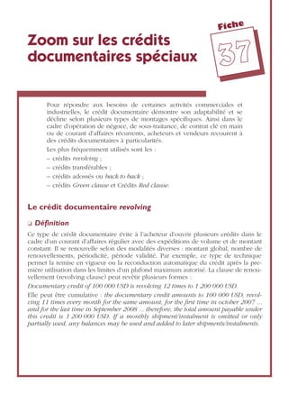 Fiche
3377
Zoom sur les crédits
documentaires spéciaux
Pour répondre aux besoins de certaines activités commerciales et
industrielles, le crédit documentaire démontre son adaptabilité et se
décline selon plusieurs types de montages spéciﬁques. Ainsi dans le
cadre d’opération de négoce, de sous-traitance, de contrat clé en main
ou de courant d’affaires récurrents, acheteurs et vendeurs recourent à
des crédits documentaires à particularités.
Les plus fréquemment utilisés sont les :
– crédits revolving ;
– crédits transférables ;
– crédits adossés ou back to back ;
– crédits Green clause et Crédits Red clause.
Le crédit documentaire revolving
❏ Déﬁnition
Ce type de crédit documentaire évite à l’acheteur d’ouvrir plusieurs crédits dans le
cadre d’un courant d’affaires régulier avec des expéditions de volume et de montant
constant. Il se renouvelle selon des modalités diverses : montant global, nombre de
renouvellements, périodicité, période validité. Par exemple, ce type de technique
permet la remise en vigueur ou la reconduction automatique du crédit après la pre-
mière utilisation dans les limites d’un plafond maximum autorisé. La clause de renou-
vellement (revolving clause) peut revêtir plusieurs formes :
Documentary credit of 100 000 USD is revolving 12 times to 1 200 000 USD.
Elle peut être cumulative : the documentary credit amounts to 100 000 USD, revol-
ving 11 times every month for the same amount, for the ﬁrst time in october 2007 ...
and for the last time in September 2008 ... therefore, the total amount payable under
this credit is 1 200 000 USD. If a monthly shipment/instalment is omitted or only
partially used, any balances may be used and added to later shipments/instalments.
 
