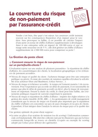 Fiche
3388
La couverture du risque
de non-paiement
par l’assurance-crédit
Vendre c’est bien, être payé c’est mieux. Les assureurs crédit insistent
souvent sur les conséquences ﬁnancières d’un impayé pour le ven-
deur. Sans provoquer sa faillite, il est possible de calculer l’impact
d’une perte en terme de chiffre d’affaires supplémentaire à développer.
Ainsi si une entreprise subit un impayé de 100 000 euros et que sa
marge nette moyenne est de 5 % ; elle doit générer un chiffre d’affaires
supplémentaire de 2 000 000 euros pour compenser sa perte !
La Gestion du poste client
❏ Comment mesurer le risque de non-paiement
sur un portefeuille-clients ?
L’évaluation repose sur une analyse de plusieurs paramètres : la répartition du chiffre
d’affaires, les caractéristiques des clients, la localisation géographique et les échéan-
ces de paiement accordées.
• Niveau de risque et qualité du client : l’acheteur étranger peut être une entreprise
publique ou privée. Il existe des sociétés de notation capables d’évaluer la solvabi-
lité d’un acheteur (Dun and Bradstreet, Coface Service…).
• Niveau de risque et échéance accordée : le temps est l’ennemi numéro 1 du recou-
vrement. Pour l’exportateur qui accorde un délai de paiement, il est raisonnable de
penser que plus le délai de paiement accordé est élevé, plus le risque de non-paie-
ment est important. Durant la durée du crédit, le client peut faire faillite, des évé-
nements politiques risquent de survenir empêchant le paiement.
• Niveau de risque et répartition du chiffre d’affaires : inspirée des règles relatives à la
gestion des stocks (modèle 20/80, ABC…), les gestionnaires de crédit management
considèrent que le niveau de risque est d’autant plus important que la répartition
du chiffre d’affaires est concentrée sur peu de pays étrangers et/ou peu de clients.
Cependant, il faut intégrer dans l’analyse le niveau du risque-pays et la qualité des
clients.
Une gestion optimale du poste-client suppose :
• La mise en place d’un système de notation (ou de scoring). L’information commer-
ciale est fondamentale. Elle doit être collectée tant par les ﬁnanciers que par la force
commerciale lorsqu’elle se trouve en clientèle (ci-après un exemple de scoring
adopté par Coface pour délivrer des agréments).
 