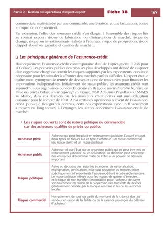 Fiche 38 169Partie 2 : Gestion des opérations d’import-export
commerciale, matérialisée par une commande, une livraison et une facturation, contre
le risque de non-paiement.
Par extension, l’offre des assureurs crédit s’est élargie, à l’ensemble des risques liés
au contrat export : risque de fabrication ou d’interruption de marché, risque de
change, risque sur investissements réalisés à l’étranger, risque de prospection, risque
d’appel abusif sur garantie et caution de marché…
❏ Les principaux généraux de l’assurance-crédit
Historiquement, l’assurance-crédit contemporaine date de l’après-guerre (1946 pour
la Coface). Les pouvoirs publics des pays les plus développés ont décidé de disposer
d’un organisme chargé de couvrir les risques supportés par les exportateurs, condition
nécessaire pour les stimuler à affronter des marchés parfois difﬁciles. L’export était le
maître mot, synonyme de rentrée de devises et donc de ressources pour ﬁnancer les
importations indispensables. Initialement de statut public, les assureurs crédit sont
aujourd’hui des organismes publics (Ducroire en Belgique www.ducroire.be, Sace en
Italie ou privés Coface www.coface.fr en France, NSM Atradius (Pays-Bas) ou SMAEX
au Maroc, dans ces derniers cas, les assureurs crédit privés ont une délégation
d’assurer pour le compte de l’État. Ainsi certaines opérations relèvent de l’assurance-
crédit publique (les grands contrats, certaines exportations avec un ﬁnancement
à moyen ou long terme) à l’étranger, les autres concernent l’assurance-crédit de
marché.
• Les risques couverts sont de nature politique ou commerciale
sur des acheteurs qualiﬁés de privés ou publics
Acheteur privé
Acheteur qui peut être placé en redressement judiciaire. L’assuré encourt
deux types de risques sur ce type d’acheteur : un risque commercial
(ou risque client) et un risque politique
Acheteur public
Acheteur tel que l’État ou un organisme public qui ne peut être mis en
redressement judiciaire ou en liquidation. La déﬁnition peut concerner
des entreprises d’économie mixte où l’État a un pouvoir de décision
important
Risque politique
Actes ou décisions des autorités étrangères de nationalisation,
expropriation, conﬁscation, mise sous séquestre ou mesures prises
spéciﬁquement à l’encontre de l’assuré modiﬁant le cadre réglementaire.
Le risque politique intègre aussi les risques de guerre, d’émeutes…
et le risque de non transfert (impossibilité pour l’acheteur de payer
son fournisseur en raison de la suspension des transferts de devises
généralement décidée par la banque centrale et les ou les autorités
locales
Risque commercial
Non-paiement de tout ou partie du montant de la créance due au
vendeur en raison de la faillite ou de la carence prolongée du débiteur
(l’acheteur)
 
