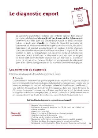 Fiche
33
Le diagnostic export
La démarche exportatrice réclame une certaine rigueur. Elle impose
de réaliser d’abord un bilan objectif des forces et des faiblesses de
l’entreprise. Ce bilan peut être fait par l’exportateur lui-même ou exter-
nalisé, on parle alors d’audit. Le résultat du bilan doit permettre de
déterminer les limites de l’action envisagée (nouveau marché, nouveaux
partenaires) et amener éventuellement un certain nombre d’actions
correctrices (investissements supplémentaires dans la capacité de pro-
duction ou dans les compétences par exemple). Même en l’absence de
nouveaux projets spéciﬁques, le diagnostic export est aussi un moyen
de rester actif et de défendre sa place sur des marchés où la concur-
rence est vive et où les facteurs d’inﬂuence sont évolutifs. Le diagnostic
peut donc déboucher également sur de nouvelles décisions stratégiques.
Les points clés du diagnostic
L’étendue du diagnostic dépend du problème à traiter.
◆ Exemples :
La détermination d’une nouvelle gamme export amène à réaliser un diagnostic essentiel-
lement commercial centré autour du potentiel export de certains produits compte tenu de
leurs caractéristiques (nouveauté, technologie, débouchés et utilisations possibles etc.).
Une volonté de recentrage de l’activité de l’entreprise, dans une phase de baisse du
CA, oblige l’entreprise à mener une réﬂexion plus large qui sera à la fois de nature
managériale et humaine (compétences), de nature commerciale (produits) et ﬁnanciè-
res (renouvellement de l’outil de production, capacité d’autoﬁnancement etc.).
Points clés du diagnostic export (non exhaustif)
Diagnostic
commercial
Niveau d’internationalisation
Position sur le marché, évolution du CA par zone, par produit, en
volume en valeur
Aspects concurrentiels
Image et notoriété de l’entreprise et/ou des produits
Variété et étendue de la gamme
Cycle de vie des produits, matrice BCG
Niveaux de performance : innovations, normes, qualité, services
Stratégie de dépôt de marques, dessins, brevets et modèles
Réseaux de commercialisation, force de vente, dynamise commercial ➭
 