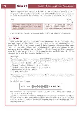 Fiche 39 Partie 2 : Gestion des opérations d’import-export174
Montant emprunté X est tel que X = 200 000/ (1 + 4,8 % ¥ 90/360)= 197 628, 46 USD.
L’exportateur devra rembourser dans 90 jours 200 000 USD couverts par le paiement
du client. Parallèlement, il convertit les USD empruntés et obtient 167 944,05 EUR.
L’ADE est accordée par les banques en fonction de la solvabilité de l’exportateur.
❏ La MCNE
La mobilisation de créances nées à court terme peut concerner des opérations com-
merciales export et domestique. Cette procédure permet aux vendeurs qui ont
accordé des délais de paiement d’obtenir le ﬁnancement du montant total de leurs
créances, à condition qu’elles existent juridiquement et soient matérialisées par une
traite par exemple. Si la créance est libellée en devises étrangères, l’exportateur est
tenue d’effectuer une vente à terme de ses devises pour que la banque effectue un
escompte sur la base d’un montant certain en euros.
◆ Exemple :
Un exportateur détient une créance de 200 000 USD échéance dans 90 jours. Il solli-
cite l’escompte auprès de son banquier qui lui propose les conditions suivantes :
• Cours spot EUR = 1,3800 – 1,3850 USD.
• Taux de l’euribor à 90 jours : 3 1/2 % – 3 9/16 %.
• Taux de l’eurodollar à 90 jours : 4,7625 % – 4,80 %.
• Commissions de change : 0,12 %.
• Taux de MCNE : 5 %.
Déterminons le montant net encaissé si une MCNE est mise en place à l’expédition
des marchandises.
Le calcul du cours à terme :
Soit un montant net après commissions de : (200 000 USD / 1,3894) ¥ (1 – 0,12 %) =
143 774,29 EUR dans 90 jours.
À partir de ce montant le banquier calcule la valeur actuelle de la créance sur la base
du taux de MCNE. Ainsi, l’exportateur obtient : 143 774,29 EUR ¥ (1 – 5 % ¥ 90/360)
= 141 977,11 EUR (c’est le net commercial) dès que l’exportation a été expédiée, donc
la créance certaine.
Emprunt197 628,46 USD. Sur la base du cours de
change spot (197 628,46 /1,3850) (1 – 0,12%)
Soit 142 520,80 EUR
t = 0 t = 90 jours
Remboursement = 200 000 USD = 200 KUSD
197 628,46 + intérêts = 200 KUSD
D’où un décaissement nul pour l’exportateur
Ct 1,3850
1 4,80 % 90 360⁄×( )+
1 3,50 % 90 360⁄×( )+
--------------------------------------------------------× 1,3894 USD= =
 