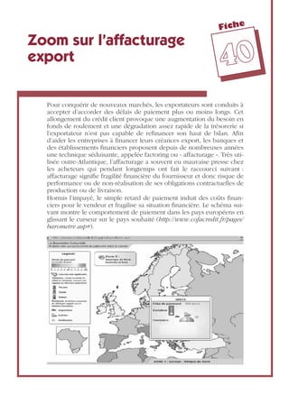 Fiche
4400
Zoom sur l’affacturage
export
Pour conquérir de nouveaux marchés, les exportateurs sont conduits à
accepter d’accorder des délais de paiement plus ou moins longs. Cet
allongement du crédit client provoque une augmentation du besoin en
fonds de roulement et une dégradation assez rapide de la trésorerie si
l’exportateur n’est pas capable de reﬁnancer son haut de bilan. Aﬁn
d’aider les entreprises à ﬁnancer leurs créances export, les banques et
des établissements ﬁnanciers proposent depuis de nombreuses années
une technique séduisante, appelée factoring ou « affacturage ». Très uti-
lisée outre-Atlantique, l’affacturage a souvent eu mauvaise presse chez
les acheteurs qui pendant longtemps ont fait le raccourci suivant :
affacturage signiﬁe fragilité ﬁnancière du fournisseur et donc risque de
performance ou de non-réalisation de ses obligations contractuelles de
production ou de livraison.
Hormis l’impayé, le simple retard de paiement induit des coûts ﬁnan-
ciers pour le vendeur et fragilise sa situation ﬁnancière. Le schéma sui-
vant montre le comportement de paiement dans les pays européens en
glissant le curseur sur le pays souhaité (http://www.cofacredit.fr/pages/
barometre.asp#).
 