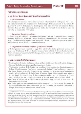 Fiche 40 177Partie 2 : Gestion des opérations d’import-export
Principes généraux
❏ Le factor peut proposer plusieurs services
• Le ﬁnancement
En échange des factures, une avance de fonds est consentie à l’entreprise par le fac-
tor, déduction faite des commissions d’affacturage, de ﬁnancement et du fonds de
garantie (5 à 10 % de l’encours). L’entreprise peut ainsi recevoir en fonction de ses
besoins, dans un délai très court, tout ou partie du montant de ses factures sans en
attendre le paiement à l’échéance.
• La gestion du compte clients
Le factor gère les comptes clients des entreprises : relance et recouvrement, imputa-
tion des règlements, tenue de compte et engagement éventuel d’actions de conten-
tieux. En externalisant la gestion de son poste clients, l’exportateur peut se consacrer
intégralement à son développement commercial.
• La garantie contre les impayés (l’assurance-crédit)
Le factor propose aux entreprises (appelées adhérents) de les prémunir contre tout
risque de défaillance de leurs clients. En cas d’insolvabilité de leurs clients, les ven-
deurs, titulaires d’un contrat d’affacturage, récupèrent jusqu’à 100 % du montant des
créances garanties.
❏ Les étapes de l’affacturage
• Interrogation du factor sur la couverture qu’il est prêt à accorder sur le client étranger1.
• Cession de la facture émise par l’entreprise au factor.
• Vériﬁcation possible de la facture par sondage, interrogation du client étranger sur
le bon déroulement de l’opération commerciale (aﬁn d’éviter les factures creuses).
• Le factor ﬁnance et crédite l’entreprise du montant de la facture ou d’un montant
partiel selon les besoins de l’adhérent. Rétention d’une faible quotité pour alimen-
ter un fonds de garantie que le factor pourrait utiliser en cas d’impayé si l’assu-
rance-crédit refuse de prendre en charge le sinistre (contentieux commercial).
• Le factor se charge de recouvrer ou d’encaisser les factures en lieu et place de
l’entreprise (adhérent)
• Le factor perçoit une commission d’affacturage (0,3 à 0,6 % selon le proﬁl de
l’adhérent) hors coût du ﬁnancement qui lui s’exprime par rapport à l’Euribor +
marge de la banque si la créance est en euros.
1. Avant d’entamer une relation commerciale, l’adhérent interroge le factor sur la solvabilité de ses clients prospects.
Si le client est solvable, le factor délivre une garantie (cette garantie est obligatoire pour obtenir une avance de fonds).
En cas de dépôt de bilan du client garanti, le factor indemnise 100 % des factures impayées. L’adhérent peut librement
recourir à l’assurance-crédit du factor ou venir à l’affacturage avec un contrat d’assurance-crédit signé antérieurement.
Ainsi, Natixis Factorem adosse l’affacturage à une police d’assurance-crédit Coface. Cependant, un nouvel adhérent
peut obtenir un contrat d’affacturage adossé avec un contrat d’assurance-crédit souscrit antérieurement chez Atra-
dius ou Euler Hermès – Sfac par exemple.
 
