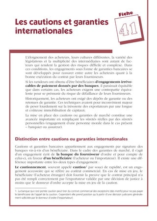 Fiche
4411
Les cautions et garanties
internationales
L’éloignement des acheteurs, leurs cultures différentes, la variété des
législations et la multiplicité des intermédiaires sont autant de fac-
teurs qui rendent la gestion des risques difﬁcile et complexe. Dans
ces conditions, les engagements sous forme de garanties bancaires se
sont développés pour rassurer entre autre les acheteurs quant à la
bonne exécution du contrat par leurs fournisseurs.
Si les vendeurs ont obtenu d’être bénéﬁciaires d’engagements irrévo-
cables de paiement donnés par des banques, il paraissait équitable
que dans certains cas, les acheteurs exigent une contrepartie équiva-
lente pour se prémunir du risque de défaillance de leurs fournisseurs.
Historiquement, les acheteurs ont exigé des dépôts de garantie ou des
retenues de garantie. Ces techniques avaient pour inconvénient majeur
de peser lourdement sur la trésorerie des exportateurs par une longue
et coûteuse immobilisation de capitaux.
La mise en place des cautions ou garanties de marché constitue une
avancée importante en remplaçant les sûretés réelles par des sûretés
personnelles (engagement d’une personne morale dans le cas présent
– banquier ou assureur).
Distinction entre cautions ou garanties internationales
Cautions et garanties bancaires appartiennent aux engagements par signature des
banques vis-à-vis d’un bénéﬁciaire. Dans le cadre des garanties de marché, il s’agit
d’un engagement écrit de la banque du fournisseur d’ordre et pour compte de
celui-ci, en faveur d’un bénéﬁciaire (l’acheteur ou l’importateur). Il existe une dif-
férence importante entre les deux types d’engagement :
Le cautionnement, souvent appelé caution1 par souci de rapidité, est un enga-
gement accessoire qui se réfère au contrat commercial. En cas de mise en jeu, le
bénéﬁciaire (l’acheteur étranger) doit fournir la preuve que le contrat principal n’a
pas été rempli correctement par l’exportateur validée par une décision de justice à
moins que le donneur d’ordre accepte la mise en jeu de la caution.
1. La banque qui s’est portée caution peut tirer du contrat commercial des exceptions (des motifs) pour ne pas payer
le bénéﬁciaire de l’appel de la caution. Cependant elle prend position qu’à partir d’une décision judiciaire générale-
ment sollicitée par le donneur d’ordre (l’exportateur).
 
