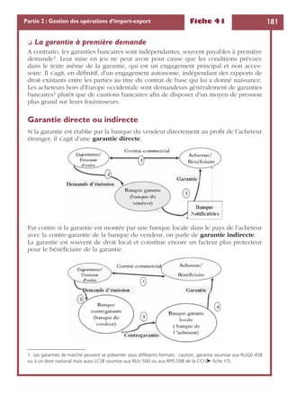 Fiche 41 181Partie 2 : Gestion des opérations d’import-export
❏ La garantie à première demande
A contrario, les garanties bancaires sont indépendantes, souvent payables à première
demande1. Leur mise en jeu ne peut avoir pour cause que les conditions prévues
dans le texte même de la garantie, qui est un engagement principal et non acces-
soire. Il s’agit, en déﬁnitif, d’un engagement autonome, indépendant des rapports de
droit existants entre les parties au titre du contrat de base qui lui a donné naissance.
Les acheteurs hors d’Europe occidentale sont demandeurs généralement de garanties
bancaires1 plutôt que de cautions bancaires aﬁn de disposer d’un moyen de pression
plus grand sur leurs fournisseurs.
Garantie directe ou indirecte
Si la garantie est établie par la banque du vendeur directement au proﬁt de l’acheteur
étranger, il s’agit d’une garantie directe.
Par contre si la garantie est montée par une banque locale dans le pays de l’acheteur
avec la contre-garantie de la banque du vendeur, on parle de garantie indirecte.
La garantie est souvent de droit local et constitue encore un facteur plus protecteur
pour le bénéﬁciaire de la garantie.
1. Les garanties de marché peuvent se présenter sous différents formats : caution, garantie soumise aux RUGD 458
ou à un droit national mais aussi LCSB soumise aux RUU 500 ou aux RPIS 598 de la CCI (➤ ﬁche 17).
 
