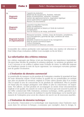Fiche 3 Partie 1 : Mercatique internationale et négociation12
L’ensemble des critères pertinents sont regroupés dans une matrice de sélection et
font l’objet d’une évaluation chiffrée (voir exemple en ﬁn de ﬁche).
La valorisation des critères retenus
Les critères regroupés par thème n’ont pas forcément une importance équivalente.
On peut donc décider de pondérer la notation attribuée. La notation est graduée sur
3 ou 5 niveaux et on veillera à utiliser toute l’échelle de notes. La difﬁculté majeure
est d’attribuer ensuite la note de façon opportune. Les remarques suivantes permet-
tent de guider l’évaluation.
❏ L’évaluation du domaine commercial
Le portefeuille de marques ou de produits de l’entreprise constitue le potentiel de base
de toute démarche export. Il faut évaluer la qualité de ces portefeuilles en sachant
que plus un produit est novateur, original et à forte valeur ajoutée plus il se vendra
cher et moins il aura de concurrents ou de produits de substitution. Plus le produit
est banal plus les marges pratiquées sont faibles et plus la concurrence est impor-
tante. Par ailleurs, un bon produit est accompagné au moins d’une documentation
explicite et de qualité, de conseil à la vente et de services qui sont souvent le point clé
de l’offre commerciale (SAV, formation, assistance technique, crédits, garanties etc.).
Enﬁn, il est souvent nécessaire de maîtriser le marché domestique ou le marché per-
manent de l’entreprise pour avoir des chances de succès sur de nouveaux marchés.
❏ L’évaluation du domaine technique
La recherche, l’innovation et la technologie sont importantes dans l’industrie mais
aussi dans les services (e-banque, e-assurance par exemple), dans le design, le
Diagnostic
technique
Capacité de production
Modernité des équipements, ﬂexibilité, méthodes
Niveau d’investissement, recherche, innovation
Gestion des approvisionnements, organisation logistique
Service après-vente et supports techniques
Recours à la sous-traitance
Diagnostic
ﬁnancier
Capacité et équilibre ﬁnanciers
Niveau d’endettement
Fonds de roulement et besoins en fonds de roulement
Immobilisations
Taux de marque ou de marge, proﬁtabilité
Diagnostic humain
et organisationnel
Ressources humaines : nombre, niveau de formation, compétences,
taux d’encadrement, pyramide des âges, conditions de travail,
climat social
Modalités d’exercice du pouvoir et du management
Place du service commercial export
Culture d’entreprise
Environnement et références culturelles
➭
 