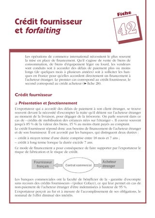 Fiche
4422
Crédit fournisseur
et forfaiting
Les opérations de commerce international nécessitent le plus souvent
la mise en place de ﬁnancement. Qu’il s’agisse de vente de biens de
consommation, de biens d’équipement léger ou lourd, les vendeurs
sont conduits soit à accorder des délais de paiement plus ou moins
longs (de quelques mois à plusieurs années) soit à solliciter les ban-
ques en France pour qu’elles accordent directement un ﬁnancement à
l’acheteur étranger. Le premier cas correspond au crédit fournisseur, le
second correspond au crédit acheteur (➤ ﬁche 28).
Crédit fournisseur
❏ Présentation et fonctionnement
L’exportateur qui a accordé des délais de paiement à son client étranger, se trouve
souvent devant la nécessité d’escompter la traite qu’il détient sur l’acheteur étranger
au moment de la livraison, pour dégager de la trésorerie. On parle souvent dans ce
cas de « crédits de mobilisation des créances nées sur l’étranger ». Il couvre souvent
jusqu’à 85 % de la valeur des biens, 15 % au moins étant payés au comptant.
Le crédit fournisseur répond donc aux besoins de ﬁnancement de l’acheteur étranger
et de son fournisseur. Il est accordé par les banques, qui distinguent deux durées :
– crédit à moyen terme d’une durée comprise entre 18 mois et 7 ans ;
– crédit à long terme lorsque la durée excède 7 ans.
Ce mode de ﬁnancement a pour conséquence de faire supporter par l’exportateur le
risque de fabrication et le risque de crédit.
Les banques commerciales ont la faculté de bénéﬁcier de la « garantie d’escompte
sans recours des crédits fournisseurs » (police Coface), ce qui leur permet en cas de
non-paiement de l’acheteur étranger d’être indemnisées à hauteur de 95 %.
L’exportateur perçoit au fur et à mesure de l’accomplissement de ses obligations, le
nominal de l’effet diminué des intérêts.
 