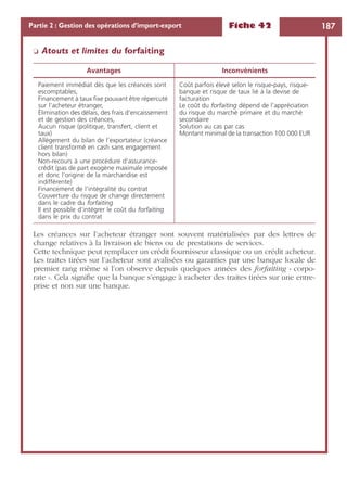 Fiche 42 187Partie 2 : Gestion des opérations d’import-export
❏ Atouts et limites du forfaiting
Les créances sur l’acheteur étranger sont souvent matérialisées par des lettres de
change relatives à la livraison de biens ou de prestations de services.
Cette technique peut remplacer un crédit fournisseur classique ou un crédit acheteur.
Les traites tirées sur l’acheteur sont avalisées ou garanties par une banque locale de
premier rang même si l’on observe depuis quelques années des forfaiting « corpo-
rate ». Cela signiﬁe que la banque s’engage à racheter des traites tirées sur une entre-
prise et non sur une banque.
Avantages Inconvénients
Paiement immédiat dès que les créances sont
escomptables,
Financement à taux ﬁxe pouvant être répercuté
sur l’acheteur étranger,
Élimination des délais, des frais d’encaissement
et de gestion des créances,
Aucun risque (politique, transfert, client et
taux)
Allègement du bilan de l’exportateur (créance
client transformé en cash sans engagement
hors bilan)
Non-recours à une procédure d’assurance-
crédit (pas de part exogène maximale imposée
et donc l’origine de la marchandise est
indifférente)
Financement de l’intégralité du contrat
Couverture du risque de change directement
dans le cadre du forfaiting
Il est possible d’intégrer le coût du forfaiting
dans le prix du contrat
Coût parfois élevé selon le risque-pays, risque-
banque et risque de taux lié à la devise de
facturation
Le coût du forfaiting dépend de l’appréciation
du risque du marché primaire et du marché
secondaire
Solution au cas par cas
Montant minimal de la transaction 100 000 EUR
 