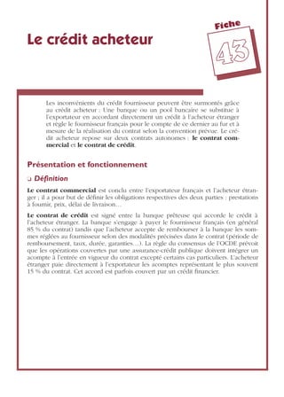 Fiche
4433
Le crédit acheteur
Les inconvénients du crédit fournisseur peuvent être surmontés grâce
au crédit acheteur : Une banque ou un pool bancaire se substitue à
l’exportateur en accordant directement un crédit à l’acheteur étranger
et règle le fournisseur français pour le compte de ce dernier au fur et à
mesure de la réalisation du contrat selon la convention prévue. Le cré-
dit acheteur repose sur deux contrats autonomes : le contrat com-
mercial et le contrat de crédit.
Présentation et fonctionnement
❏ Déﬁnition
Le contrat commercial est conclu entre l’exportateur français et l’acheteur étran-
ger ; il a pour but de déﬁnir les obligations respectives des deux parties : prestations
à fournir, prix, délai de livraison…
Le contrat de crédit est signé entre la banque prêteuse qui accorde le crédit à
l’acheteur étranger. La banque s’engage à payer le fournisseur français (en général
85 % du contrat) tandis que l’acheteur accepte de rembourser à la banque les som-
mes réglées au fournisseur selon des modalités précisées dans le contrat (période de
remboursement, taux, durée, garanties…). La règle du consensus de l’OCDE prévoit
que les opérations couvertes par une assurance-crédit publique doivent intégrer un
acompte à l’entrée en vigueur du contrat excepté certains cas particuliers. L’acheteur
étranger paie directement à l’exportateur les acomptes représentant le plus souvent
15 % du contrat. Cet accord est parfois couvert par un crédit ﬁnancier.
 