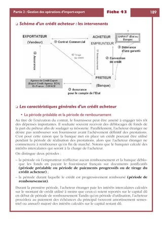 Fiche 43 189Partie 2 : Gestion des opérations d’import-export
❏ Schéma d’un crédit acheteur : les intervenants
❏ Les caractéristiques générales d’un crédit acheteur
• La période préalable et la période de remboursement
Au titre de l’exécution du contrat, le fournisseur peut être amené à engager très tôt
des dépenses importantes. Il souhaite souvent recevoir des déblocages de fonds de
la part du prêteur aﬁn de soulager sa trésorerie. Parallèlement, l’acheteur étranger ne
désire pas rembourser son fournisseur avant l’achèvement déﬁnitif des prestations.
C’est pour cette raison que la banque met en place un crédit pouvant être utilisé
pendant la période de réalisation des prestations, alors que l’acheteur étranger ne
commencera à rembourser qu’en ﬁn de marché. Notons que le banquier calcule des
intérêts intercalaires qui seront à la charge de l’acheteur.
On distingue deux périodes :
– la période où l’emprunteur n’effectue aucun remboursement et la banque déblo-
que les fonds en payant le fournisseur français sur documents justiﬁcatifs
(période préalable ou période de paiements progressifs ou de tirage du
crédit acheteur) ;
– la période durant laquelle le crédit est progressivement remboursé (période de
remboursement).
Durant la première période, l’acheteur étranger paie les intérêts intercalaires calculés
sur le montant de crédit utilisé à moins que ceux-ci soient reportés sur le capital dû
en début de période de remboursement Tandis qu’en période d’utilisation, l’acheteur
procédera au paiement des échéances du principal (souvent amortissement semes-
triel ou annuel) majoré des intérêts calculés sur le capital restant dû.
 