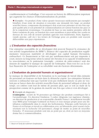 Fiche 3 13Partie 1 : Mercatique internationale et négociation
conditionnement et l’emballage. C’est souvent un facteur de différenciation important
qui augmente les chances d’internationalisation du produit.
◆ Exemples : Un produit à forte valeur ajoutée (nouveaux médicaments par exemple)
bénéﬁcie d’une rente de situation et rencontre une demande très large, un produit
semi-ﬁni (tissus, composants électroniques) doit avant tout présenter un très bon rap-
port qualité prix et son potentiel de commercialisation est surtout fonction des pays et
de la conjoncture économique. Un produit de base ou une matière première subit de
fortes variations de prix, en fonction des cours mondiaux et peut même être vendu en
dessous de son coût de revient (produits agricoles non transformés, fruits, légumes,
viande porcine, café etc.). Les termes de l’échange pour ces produits sont souvent
défavorables aux pays exportateurs.
❏ L’évaluation des capacités ﬁnancières
Une entreprise susceptible de se développer doit pouvoir ﬁnancer la croissance de
son activité (augmentation du BFRE1), ﬁnancer des capacités de production supplé-
mentaires (nouveaux matériels) et développer son capital humain (for mation,
embauches). Ce ﬁnancement se fait soit par autoﬁnancement soit par emprunts à
court, moyen ou long terme selon la nature des besoins et sa capacité d’endettement.
La sous-traitance ou le partenariat (exemple : création de joint-venture) sont des
moyens de suppléer le manque de capacité de l’entreprise. Dans tous les cas la sur-
face ﬁnancière de l’entreprise et sa solvabilité sont des facteurs déterminants.
❏ L’évaluation du potentiel humain et organisationnel
Le manque de disponibilité et de formation ou la surcharge de travail déjà existante
du personnel est toujours un frein dans la démarche export. Les entreprises hésitent
souvent à embaucher tant que l’activité n’est pas réellement lancée ou pire ne veu-
lent pas se lancer dans des activités nouvelles faute de personnel adéquat et donc de
temps. ces critères sont tout de même de premier plan, que ce soit au stade de la
prospection comme de la gestion du marché une fois que celui-ci s’est développé.
◆ Exemple de diagnostic :
L’entreprise : société de 50 personnes qui fabrique des produits cosmétiques liés à
l’aromathérapie. Un directeur fondateur, 3 cadres dirigeants (un ingénieur chimiste,
un directeur de production et un responsable clientèle France). Actuellement travaille
sous MDD pour l’enseigne Continent en France et sous marque propre pour une dis-
tribution conﬁdentielle dans le circuit des herboristeries. Principes actifs brevetés en
France et en Europe et travail en collaboration avec un laboratoire privé tourné exclu-
sivement vers la recherche (10 personnes), chargé de mettre au point de nouvelles
formules. 15 nouveaux produits sont mis au point par an, dont un tiers en moyenne
donne lieu à commercialisation.
1. Besoin en fonds de roulement d’exploitation.
 