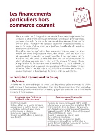 Fiche
4444
Les ﬁnancements
particuliers hors
commerce courant
Dans le cadre des échanges internationaux, les opérateurs peuvent être
conduits à utiliser des montages ﬁnanciers spéciﬁques pour répondre
aux contraintes de l’acheteur. Le manque de ﬁnancement, l’absence de
devises mais l’existence de matières premières commercialisables ou
encore le cadre réglementaire local justiﬁent la recherche de solutions
ﬁnancières alternatives.
Rappelons que les opérations hors commerce courant concernent les
ventes de biens d’équipement lourd, des usines « clefs en main » ou
des projets de concession de services publics à des opérateurs privés.
Compte tenu du délai de rentabilisation de ces investissements, la
durée des ﬁnancements mis en place excède souvent 3, 5 voire 10 ans.
Cinq familles de ﬁnancement sont identiﬁables : Le crédit acheteur, le
crédit fournisseur et sa version plus complexe le forfaiting (déjà évoqués
dans les ﬁches 42 et 43) puis le crédit-bail international ou leasing, la
compensation et le ﬁnancement de projet, objet de cette ﬁche.
Le crédit-bail international ou leasing
❏ Déﬁnition
Le crédit-bail est une technique de crédit dans laquelle le prêteur (société de crédit-
bail) propose à l’emprunteur la location d’un bien d’équipement ou d’un immeuble,
assortie d’une promesse unilatérale de vente, qui peut se dénouer par le transfert de
propriété à l’emprunteur.
Avantages pour l’entreprise
utilisatrice (l’exportateur)
Avantages pour l’entreprise
locataire
Une formule souple
Un bilan allégé, car la société de leasing
paie comptant le matériel d’où un besoin
en fonds de roulement réduit et une
amélioration de la trésorerie
Réduction du risque de change
Un coût compétitif grâce à la baisse des
taux d’intérêt
Possibilité de ﬁnancement jusqu’à 100 % (crédit
acheteur exige le plus souvent un acompte de 15 %)
Financement des droits de douane. Dans certains
pays, l’acquéreur bénéﬁcie d’avantages ﬁscaux selon
les pays (exonération de TVA et des droits de douane)
Déductibilité totale des loyers
Rapidité et souplesse de mise en place
Durée et loyers modulables
Dans certains cas, on observe un double
amortissement comptable du matériel (chez la
société de leasing) et chez l’acquéreur en fonction
des dispositions ﬁscales locales
 