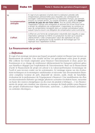 Fiche 44 Partie 2 : Gestion des opérations d’import-export196
Le ﬁnancement de projet
❏ Déﬁnition
Il s’agit d’un montage novateur par lequel un grand contrat est ﬁnancé par recours au
ﬁnancement du marché. Une société ad hoc est spécialement créée pour le projet.
Elle collecte les fonds empruntés pour ﬁnancer l’investissement et donc payer les
fournisseurs et se charge de rembourser ultérieurement les banquiers prêteurs grâce
aux bénéﬁces dégagés par l’exploitation de l’investissement. Basé sur le ﬁnancement
d’actif, le ﬁnancement de projet est adossé à la valeur/performance économique de
l’actif et sans recours contre sur les actionnaires. Ce montage repose sur des évalua-
tions techniques et économiques satisfaisantes et nécessite une documentation ﬁnan-
cière complexe (contrat de prêt, dispositif de sûretés, audit, étude de faisabilité,
évaluation de la performance de l’équipement à ﬁnancer). Une modélisation des ﬂux
est nécessairement élaborée qui intègre plusieurs scénarios (évolution basse, moyenne
ou haute des sources énergétiques ou du cours du produit à fabriquer…). Les ﬁnance-
ments de projet ont constitué une réponse au manque de fonds publics pour ﬁnancer
des projets d’infrastructure (ligne ferroviaire, autoroute…), plates-formes pétrolières
ou centrales électriques…
La compensation
anticipée
Il s’agit d’une opération d’achats dont la réalisation précède celle
d’exportations prévisionnelles pour lesquelles une contrepartie est
envisagée. Cette technique permet à un exportateur français, par exemple,
d’ouvrir un compte témoin, ou compte d’évidence, auprès de la banque
centrale du pays de son futur client. Tous les achats effectués par
l’exportateur français sont enregistrés et serviront lors d’une future vente
à remplir les obligations de compensation. L’exportateur se constitue un
avoir de compensation (enregistré dans un compte centralisateur) grâce
auquel il pourra couvrir une obligation de compensation suite à une vente.
L’offset
L’offset est une forme de compensation industrielle dans laquelle un pays
importateur participe lui-même à la production du bien qu’il acquerra
ultérieurement. Cette compensation induit des opérations de sous-
traitance, de coproduction et de transferts de technologie que l’on
regroupe sous l’appellation d’offset.
➭
 