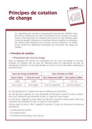 Fiche
4455
Principes de cotation
de change
Les opérations de commerce international peuvent être libellées dans
des devises différentes de celle de l’acheteur ou du vendeur. Les paie-
ments se font rarement au comptant mais souvent à une échéance plus
ou moins grande. Acheteurs et vendeurs doivent maîtriser les principes
de cotation aﬁn d’évaluer leurs recettes ou leurs dépenses et utiliser
à bon escient les différentes techniques de couverture du risque de
change.
❏ Principes de cotation
• Présentation des cours de change
Dans la pratique une devise est caractérisée par un cours de change et un taux
d’intérêt. Ce dernier sert de taux de référence pour les opérations de prêt ou
d’emprunt en devises. À une date donnée, le cours et le taux du dollar américain se
résument ainsi :
Le côté gauche de la cotation est toujours inférieur au côté droit.
Le côté gauche s’appelle le cours demandé ou bid (prix auquel le coteur achète).
Pour une entreprise qui demande le prix, il s’agit du cours export.
Le côté droit s’appelle le cours offert ou ask (prix auquel le coteur vend). Pour une
entreprise qui demande le prix, il s’agit du cours import.
L’écart entre les deux côtés s’appelle le spread. Il varie en fonction de plusieurs
paramètres :
– la nervosité du marché ;
– le montant traité ;
– le contexte économique sur la devise.
Cours de change de EUR/USD Taux d’intérêt sur l’USD
Cours d’achat Cours de vente Taux emprunteur (bid) Taux prêteur (offer)
1,3610 1,3618 5 1/2 % 5 9/16 %
Cours import Cours export Taux d’un placement Taux d’un emprunt
 