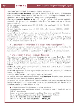 Fiche 45 Partie 2 : Gestion des opérations d’import-export198
Notons qu’une opération de change comptant correspond à :
Un engagement du vendeur à mettre à disposition de l’acheteur, généralement
dans un délai de 2 jours ouvrés, chez une banque à l’étranger (une banque corres-
pondante) une certaine somme en compte en monnaie étrangère.
Un engagement de l’acheteur de régler dans le même délai, soit en monnaie
nationale, soit en une autre monnaie (selon le même mécanisme de la banque
correspondante).
Si une entreprise importe pour 100 000 USD, cela représente 100 000 / 1,3610 =
73 475,38 EUR.
Si une entreprise exporte pour 100 000 USD, cela équivaut 100 000 / 1,3618 =
73 432,22 EUR.
À ces valeurs, il faut tenir compte de la commission de change qui diminue les
recettes à l’export et qui augmente le coût d’achat à l’import.
Parallèlement, si un exportateur sollicite une avance en devises (USD), la banque
pratiquera un taux d’intérêt de 5 9/16 % soit 5,5625 % ; par contre un placement
d’USD ne serait rémunéré qu’à 5 1/2 %.
• Le coût net d’une importation et la recette nette d’une exportation
Les banques perçoivent des commissions de change ainsi que des commissions de
transfert lorsque les fonds doivent être envoyés à l’étranger.
Les commissions réduisent la recette export et majorent le décaissement import.
• Une opération de change : un couple de devises
Une opération de change porte donc toujours sur un couple de devises : EUR/
CHF, EUR/CAD ou EUR/USD et le sens de l’opération s’applique à la devise princi-
pale, c’est-à-dire la première devise du couple, appelé devise de base. Dans le cas
présent, il s’agit de l’euro. La seconde devise du couple s’appelle devise de contre-
valeur.
EUR/AUD signiﬁe que le cours représente la valeur d’un EUR en AUD (on dira Euro
contre Dollar Australien).
USD/GBP signiﬁe que le cours représente la valeur d’un USD en GBP (on dira Dollar
contre Livre Anglaise).
Un cours d’EUR/AUD à 1,6575 signiﬁe 1 EUR = 6,575 USD.
Le cours d’un couple de devise représente donc toujours la contre-valeur en devise
secondaire d’une unité de la devise principale.
En général, les devises sont toujours cotées contre le dollar américain (Dollar). Si l’on
veut par exemple donner une cotation de AUD/CHF, on se servira des prix en AUD/
USD et USD/CHF pour en déduire le prix.
◆ Exemple de calcul de cours croisés : Calcul d’un CHF/JPY.
Supposons que nous soyons une banque et qu’un client nous demande un prix de
CHF/JPY au comptant.
Ce prix ne se trouve pas spontanément, il faut donc passer par l’USD.
Sur le marché des changes, les cours de ces devises contre USD sont :
USD/CHF = 1,1249/51 noté aussi 1,1249 – 1,1251 CHF.
USD/JPY = 116,51/54 noté aussi 116,51 – 116,54 JPY.
 
