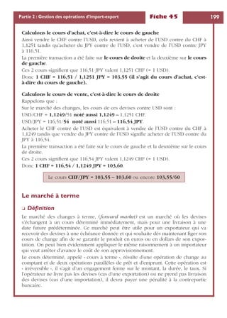 Fiche 45 199Partie 2 : Gestion des opérations d’import-export
Calculons le cours d’achat, c’est-à-dire le cours de gauche
Ainsi vendre le CHF contre l’USD, cela revient à acheter de l’USD contre du CHF à
1,1251 tandis qu’acheter du JPY contre de l’USD, c’est vendre de l’USD contre JPY
à 116,51.
La première transaction a été faite sur le cours de droite et la deuxième sur le cours
de gauche.
Ces 2 cours signiﬁent que 116,51 JPY valent 1,1251 CHF (= 1 USD).
Donc 1 CHF = 116,51 / 1,1251 JPY = 103,55 (il s’agit du cours d’achat, c’est-
à-dire du cours de gauche).
Calculons le cours de vente, c’est-à-dire le cours de droite
Rappelons que :
Sur le marché des changes, les cours de ces devises contre USD sont :
USD/CHF = 1,1249/51 noté aussi 1,1249 – 1,1251 CHF.
USD/JPY = 116,51/54 noté aussi 116,51 – 116,54 JPY.
Acheter le CHF contre de l’USD est équivalent à vendre de l’USD contre du CHF à
1,1249 tandis que vendre du JPY contre de l’USD signiﬁe acheter de l’USD contre du
JPY à 116,54.
La première transaction a été faite sur le cours de gauche et la deuxième sur le cours
de droite.
Ces 2 cours signiﬁent que 116,54 JPY valent 1,1249 CHF (= 1 USD).
Donc 1 CHF = 116,54 / 1,1249 JPY = 103,60.
Le marché à terme
❏ Déﬁnition
Le marché des changes à terme, (forward market) est un marché où les devises
s’échangent à un cours déterminé immédiatement, mais pour une livraison à une
date future prédéterminée. Ce marché peut être utile pour un exportateur qui va
recevoir des devises à une échéance donnée et qui souhaite dès maintenant ﬁger son
cours de change aﬁn de se garantir le produit en euros ou en dollars de son expor-
tation. On peut bien évidemment appliquer le même raisonnement à un importateur
qui veut arrêter d’avance le coût de son approvisionnement.
Le cours déterminé, appelé « cours à terme », résulte d’une opération de change au
comptant et de deux opérations parallèles de prêt et d’emprunt. Cette opération est
« irréversible », il s’agit d’un engagement ferme sur le montant, la durée, le taux. Si
l’opérateur ne livre pas les devises (cas d’une exportation) ou ne prend pas livraison
des devises (cas d’une importation), il devra payer une pénalité à la contrepartie
bancaire.
Le cours CHF/JPY = 103,55 – 103,60 ou encore 103,55/60
 