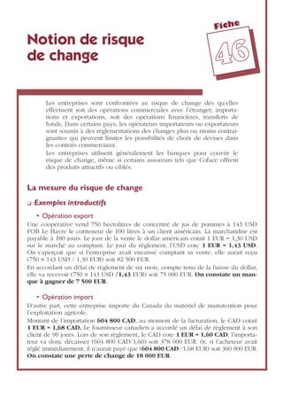 Fiche
4466
Notion de risque
de change
Les entreprises sont confrontées au risque de change dès qu’elles
effectuent soit des opérations commerciales avec l’étranger, importa-
tions et exportations, soit des opérations ﬁnancières, transferts de
fonds, Dans certains pays, les opérateurs importateurs ou exportateurs
sont soumis à des réglementations des changes plus ou moins contrai-
gnantes qui peuvent limiter les possibilités de choix de devises dans
les contrats commerciaux.
Les entreprises utilisent généralement les banques pour couvrir le
risque de change, même si certains assureurs tels que Coface offrent
des produits attractifs ou ciblés.
La mesure du risque de change
❏ Exemples introductifs
• Opération export
Une coopérative vend 750 hectolitres de concentré de jus de pommes à 143 USD
FOB Le Havre le conteneur de 100 litres à un client américain. La marchandise est
payable à 180 jours. Le jour de la vente le dollar américain cotait 1 EUR = 1,30 USD
sur le marché au comptant. Le jour du règlement, l’USD cote 1 EUR = 1,43 USD.
On s’aperçoit que si l’entreprise avait encaissé comptant sa vente, elle aurait reçu
(750 ¥ 143 USD / 1,30 EUR) soit 82 500 EUR.
En accordant un délai de règlement de six mois, compte tenu de la baisse du dollar,
elle va recevoir (750 ¥ 143 USD /1,43 EUR) soit 75 000 EUR. On constate un man-
que à gagner de 7 500 EUR.
• Opération import
D’autre part, cette entreprise importe du Canada du matériel de manutention pour
l’exploitation agricole.
Montant de l’importation 604 800 CAD, au moment de la facturation, le CAD cotait
1 EUR = 1,68 CAD. Le fournisseur canadien a accordé un délai de règlement à son
client de 90 jours. Lors de son règlement, le CAD cote 1 EUR = 1,60 CAD, l’importa-
teur va donc décaisser (604 800 CAD/1,60) soit 378 000 EUR. 0r, si l’acheteur avait
réglé immédiatement, il n’aurait payé que (604 800 CAD /1,68 EUR) soit 360 000 EUR.
On constate une perte de change de 18 000 EUR.
 