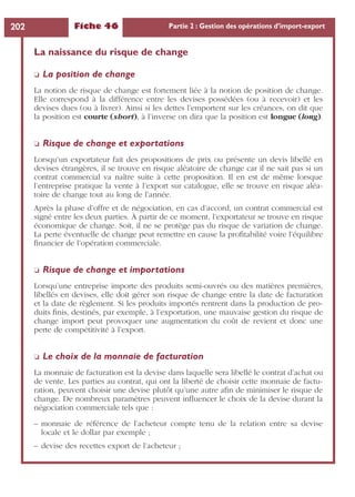 Fiche 46 Partie 2 : Gestion des opérations d’import-export202
La naissance du risque de change
❏ La position de change
La notion de risque de change est fortement liée à la notion de position de change.
Elle correspond à la différence entre les devises possédées (ou à recevoir) et les
devises dues (ou à livrer). Ainsi si les dettes l’emportent sur les créances, on dit que
la position est courte (short), à l’inverse on dira que la position est longue (long).
❏ Risque de change et exportations
Lorsqu’un exportateur fait des propositions de prix ou présente un devis libellé en
devises étrangères, il se trouve en risque aléatoire de change car il ne sait pas si un
contrat commercial va naître suite à cette proposition. Il en est de même lorsque
l’entreprise pratique la vente à l’export sur catalogue, elle se trouve en risque aléa-
toire de change tout au long de l’année.
Après la phase d’offre et de négociation, en cas d’accord, un contrat commercial est
signé entre les deux parties. À partir de ce moment, l’exportateur se trouve en risque
économique de change. Soit, il ne se protège pas du risque de variation de change.
La perte éventuelle de change peut remettre en cause la proﬁtabilité voire l’équilibre
ﬁnancier de l’opération commerciale.
❏ Risque de change et importations
Lorsqu’une entreprise importe des produits semi-ouvrés ou des matières premières,
libellés en devises, elle doit gérer son risque de change entre la date de facturation
et la date de règlement. Si les produits importés rentrent dans la production de pro-
duits ﬁnis, destinés, par exemple, à l’exportation, une mauvaise gestion du risque de
change import peut provoquer une augmentation du coût de revient et donc une
perte de compétitivité à l’export.
❏ Le choix de la monnaie de facturation
La monnaie de facturation est la devise dans laquelle sera libellé le contrat d’achat ou
de vente. Les parties au contrat, qui ont la liberté de choisir cette monnaie de factu-
ration, peuvent choisir une devise plutôt qu’une autre aﬁn de minimiser le risque de
change. De nombreux paramètres peuvent inﬂuencer le choix de la devise durant la
négociation commerciale tels que :
– monnaie de référence de l’acheteur compte tenu de la relation entre sa devise
locale et le dollar par exemple ;
– devise des recettes export de l’acheteur ;
 