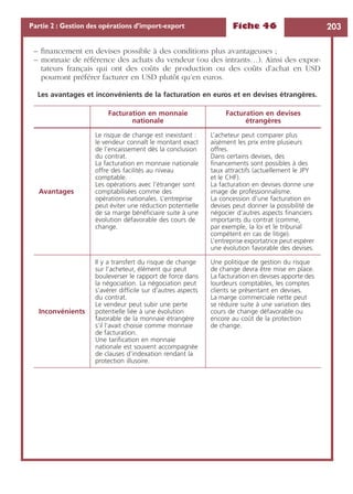 Fiche 46 203Partie 2 : Gestion des opérations d’import-export
– ﬁnancement en devises possible à des conditions plus avantageuses ;
– monnaie de référence des achats du vendeur (ou des intrants…). Ainsi des expor-
tateurs français qui ont des coûts de production ou des coûts d’achat en USD
pourront préférer facturer en USD plutôt qu’en euros.
Les avantages et inconvénients de la facturation en euros et en devises étrangères.
Facturation en monnaie
nationale
Facturation en devises
étrangères
Avantages
Le risque de change est inexistant :
le vendeur connaît le montant exact
de l’encaissement dès la conclusion
du contrat.
La facturation en monnaie nationale
offre des facilités au niveau
comptable.
Les opérations avec l’étranger sont
comptabilisées comme des
opérations nationales. L’entreprise
peut éviter une réduction potentielle
de sa marge bénéﬁciaire suite à une
évolution défavorable des cours de
change.
L’acheteur peut comparer plus
aisément les prix entre plusieurs
offres.
Dans certains devises, des
ﬁnancements sont possibles à des
taux attractifs (actuellement le JPY
et le CHF).
La facturation en devises donne une
image de professionnalisme.
La concession d’une facturation en
devises peut donner la possibilité de
négocier d’autres aspects ﬁnanciers
importants du contrat (comme,
par exemple, la loi et le tribunal
compétent en cas de litige).
L’entreprise exportatrice peut espérer
une évolution favorable des devises.
Inconvénients
Il y a transfert du risque de change
sur l’acheteur, élément qui peut
bouleverser le rapport de force dans
la négociation. La négociation peut
s’avérer difﬁcile sur d’autres aspects
du contrat.
Le vendeur peut subir une perte
potentielle liée à une évolution
favorable de la monnaie étrangère
s’il l’avait choisie comme monnaie
de facturation.
Une tariﬁcation en monnaie
nationale est souvent accompagnée
de clauses d’indexation rendant la
protection illusoire.
Une politique de gestion du risque
de change devra être mise en place.
La facturation en devises apporte des
lourdeurs comptables, les comptes
clients se présentant en devises.
La marge commerciale nette peut
se réduire suite à une variation des
cours de change défavorable ou
encore au coût de la protection
de change.
 
