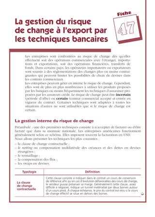 Fiche
4477
La gestion du risque
de change à l’export par
les techniques bancaires
Les entreprises sont confrontées au risque de change dès qu’elles
effectuent soit des opérations commerciales avec l’étranger, importa-
tions et exportations, soit des opérations ﬁnancières, transferts de
fonds, Dans certains pays, les opérateurs importateurs ou exportateurs
sont soumis à des réglementations des changes plus ou moins contrai-
gnantes qui peuvent limiter les possibilités de choix de devises dans
les contrats commerciaux.
Les entreprises peuvent gérer en interne le risque de change. Cependant,
elles sont de plus en plus nombreuses à utiliser les produits proposés
par les banques ou moins fréquemment les techniques d’assurance pro-
posées par les assureurs crédit. Le risque de change peut être incertain
(période d’offre) ou certain (contrat commercial accepté et entrée en
vigueur du contrat). Certaines techniques sont adaptées à toutes les
situations d’autres ne sont utilisables que si le risque de change est
certain.
La gestion interne du risque de change
Préambule : une des premières techniques consiste à n’accepter de facturer ou d’être
facturé que dans sa monnaie nationale. Les entreprises américaines fonctionnent
généralement selon ce schéma. Elles imposent souvent la facturation en USD.
Nous allons présenter les techniques les plus courantes :
– la clause de change contractuelle ;
– le netting ou compensation multilatérale des créances et des dettes en devises
étrangères ;
– le termaillage ;
– la compensation des ﬂux ;
– les swaps en devises.
Typologie Déﬁnition
La clause
de change
contractuelle
Cette clause consiste à indiquer dans le contrat un cours de conversion
de référence aﬁn qu’en cas d’évolution défavorables des cours de change,
le vendeur puisse préserver sa marge. Généralement cette clause, assez
difﬁcile à négocier, indique un tunnel matérialisé par deux bornes autour
d’un cours pivot. À chaque échéance, le prix du contrat est revu si le cours
de change effectif se situe en dehors des bornes ➭
 