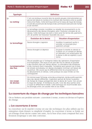 Fiche 47 205Partie 2 : Gestion des opérations d’import-export
La couverture du risque de change par les techniques bancaires
On se limitera aux produits suivants : couverture à terme, avance en devises et l’option
de change.
❏ Les couvertures à terme
La couverture sur le marché à terme est une des techniques les plus utilisée par les
entreprises étant donnée sa simplicité d’emploi. La couverture à terme se fonde sur
un échange d’une devise contre une autre, sur la base d’un cours comptant ﬁxé avec
livraison réciproque à une date convenue.
Le netting
C’est une pratique courante dans les grands groupes internationalisés qui
permet de réduire le nombre et le montant des transferts entre la société
mère et les ﬁliales. Cette technique diminue le niveau de risque de change,
le coût des couvertures de change et des commissions bancaires de change
et de transfert
Le termaillage
Le termaillage consiste à accélérer ou retarder les encaissements ou les
décaissements des devises étrangères selon l’évolution anticipée de ces
devises. Cette technique vise donc à faire varier les termes des paiements
aﬁn de proﬁter de l’évolution favorable des cours
Évolution de la devise Situation d’exportation
Devise étrangère s’apprécie Accélérer le paiement quitte à
accorder un escompte pour
paiement anticipé
Devise étrangère se déprécie Encaisser la recette en devises et
la placer sur un compte en devises
en attendant une revalorisation de
la devise si elle est espérée à court
terme
Lacompensation
des ﬂux
Elle est possible que si l’entreprise réalise des opérations d’exportation
et d’importation. Elle reçoit d’une part des ﬂux en devises et procède
à des transferts dans les mêmes devises. La coïncidence des échéances
et des montants étant impossible, l’entreprise peut parvenir par le biais
de compte centralisateur en devises étrangères minimiser son besoin de
couverture. Elle couvre que le différentiel entre les encaissements et
les décaissements en devises. Cette pratique est assez limitée car très
contraignante
Les swaps
de devises
On nomme swap l’échange, entre deux entreprises, de deux prêts exprimés
dans des devises différentes. L’opération permet de fermer la position
de change de chaque protagoniste dans la devise de l’autre. Ceci annule
le risque de change. À l’échéance du prêt, l’une des deux parties verse
à l’autre le différentiel d’intérêt. Cette technique est recommandée dans
les échanges entre une société mère et ses ﬁliales
Typologie Déﬁnition
➭
 