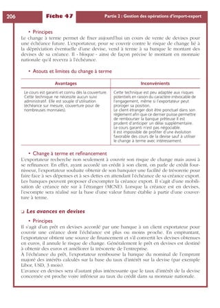 Fiche 47 Partie 2 : Gestion des opérations d’import-export206
• Principes
Le change à terme permet de ﬁxer aujourd’hui un cours de vente de devises pour
une échéance future. L’exportateur, pour se couvrir contre le risque de change lié à
la dépréciation éventuelle d’une devise, vend à terme à sa banque le montant des
devises de sa créance. Il « bloque » ainsi de façon précise le montant en monnaie
nationale qu’il recevra à l’échéance.
• Atouts et limites du change à terme
• Change à terme et reﬁnancement
L’exportateur recherche non seulement à couvrir son risque de change mais aussi à
se reﬁnancer. En effet, ayant accordé un crédit à son client, on parle de crédit four-
nisseur, l’exportateur souhaite obtenir de son banquier une facilité de trésorerie pour
faire face à ses dépenses et à ses dettes en attendant l’échéance de sa créance export.
Les banques peuvent proposer d’escompter la créance export. Il s’agit d’une mobili-
sation de créance née sur à l’étranger (MCNE). Lorsque la créance est en devises,
l’escompte sera réalisé sur la base d’une valeur future établie à partir d’une couver-
ture à terme.
❏ Les avances en devises
• Principes
Il s’agit d’un prêt en devises accordé par une banque à un client exportateur pour
couvrir une créance dont l’échéance est plus ou moins proche. En empruntant,
l’exportateur obtient une source de ﬁnancement et s’il convertit les devises obtenues
en euros, il annule le risque de change. Généralement le prêt en devises est destiné
à obtenir des euros et améliorer la trésorerie de l’entreprise.
À l’échéance du prêt, l’exportateur rembourse la banque du nominal de l’emprunt
majoré des intérêts calculés sur la base du taux d’intérêt sur la devise (par exemple
Libor, USD, 3 mois).
L’avance en devises sera d’autant plus intéressante que le taux d’intérêt de la devise
concernée est proche voire inférieur au taux du crédit dans sa monnaie nationale.
Avantages Inconvénients
Le cours est garanti et connu dès la couverture.
Cette technique ne nécessite aucun suivi
administratif. Elle est souple d’utilisation
(échéance sur mesure, couverture pour de
nombreuses monnaies).
Cette technique est peu adaptée aux risques
potentiels en raison du caractère irrévocable de
l’engagement, même si l’exportateur peut
proroger sa position.
Le client étranger doit être ponctuel dans son
règlement aﬁn que ce dernier puisse permettre
de rembourser la banque prêteuse Il est
prudent d’anticiper un délai supplémentaire.
Le cours garanti n’est pas négociable.
Il est impossible de proﬁter d’une évolution
favorable des cours de la devise sauf à utiliser
le change à terme avec intéressement.
 