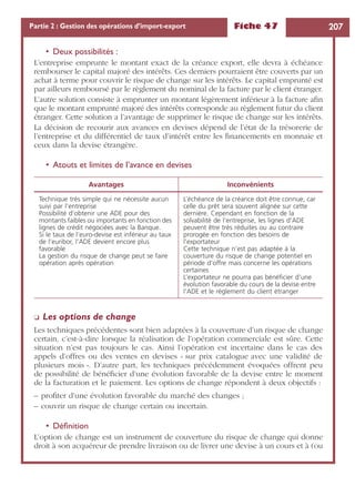 Fiche 47 207Partie 2 : Gestion des opérations d’import-export
• Deux possibilités :
L’entreprise emprunte le montant exact de la créance export, elle devra à échéance
rembourser le capital majoré des intérêts. Ces derniers pourraient être couverts par un
achat à terme pour couvrir le risque de change sur les intérêts. Le capital emprunté est
par ailleurs remboursé par le règlement du nominal de la facture par le client étranger.
L’autre solution consiste à emprunter un montant légèrement inférieur à la facture aﬁn
que le montant emprunté majoré des intérêts corresponde au règlement futur du client
étranger. Cette solution a l’avantage de supprimer le risque de change sur les intérêts.
La décision de recourir aux avances en devises dépend de l’état de la trésorerie de
l’entreprise et du différentiel de taux d’intérêt entre les ﬁnancements en monnaie et
ceux dans la devise étrangère.
• Atouts et limites de l’avance en devises
❏ Les options de change
Les techniques précédentes sont bien adaptées à la couverture d’un risque de change
certain, c’est-à-dire lorsque la réalisation de l’opération commerciale est sûre. Cette
situation n’est pas toujours le cas. Ainsi l’opération est incertaine dans le cas des
appels d’offres ou des ventes en devises « sur prix catalogue avec une validité de
plusieurs mois ». D’autre part, les techniques précédemment évoquées offrent peu
de possibilité de bénéﬁcier d’une évolution favorable de la devise entre le moment
de la facturation et le paiement. Les options de change répondent à deux objectifs :
– proﬁter d’une évolution favorable du marché des changes ;
– couvrir un risque de change certain ou incertain.
• Déﬁnition
L’option de change est un instrument de couverture du risque de change qui donne
droit à son acquéreur de prendre livraison ou de livrer une devise à un cours et à (ou
Avantages Inconvénients
Technique très simple qui ne nécessite aucun
suivi par l’entreprise
Possibilité d’obtenir une ADE pour des
montants faibles ou importants en fonction des
lignes de crédit négociées avec la Banque.
Si le taux de l’euro-devise est inférieur au taux
de l’euribor, l’ADE devient encore plus
favorable
La gestion du risque de change peut se faire
opération après opération
L’échéance de la créance doit être connue, car
celle du prêt sera souvent alignée sur cette
dernière. Cependant en fonction de la
solvabilité de l’entreprise, les lignes d’ADE
peuvent être très réduites ou au contraire
prorogée en fonction des besoins de
l’exportateur
Cette technique n’est pas adaptée à la
couverture du risque de change potentiel en
période d’offre mais concerne les opérations
certaines
L’exportateur ne pourra pas bénéﬁcier d’une
évolution favorable du cours de la devise entre
l’ADE et le règlement du client étranger
 