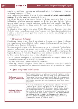 Fiche 47 Partie 2 : Gestion des opérations d’import-export208
jusqu’à) une échéance convenue, en lui laissant le choix de réaliser ou non la tran-
saction précédemment déﬁnie.
Ainsi l’acheteur d’une option de vente de devises acquiert le droit – et non l’obli-
gation – de vendre un certain montant de devises.
Par ailleurs, l’acheteur d’une option d’achat de devises acquiert le droit – et non
l’obligation – d’acheter un certain montant de devises à un prix ﬁxé dès l’origine
(appelé prix d’exercice), jusqu’à, ou à, une certaine échéance (appelée date d’exer-
cice). Comme dans le cas d’une option de vente, cours et échéance sont ﬁxés
préalablement.
Le détenteur d’une option peut donc décider librement de l’exercer, c’est-à-dire
d’acheter ou de vendre la devise au prix d’exercice. Mais il peut également renoncer
à utiliser ce droit si le cours qu’il peut obtenir sur le marché des changes est plus
avantageux pour lui.
• Déroulement de l’option
L’option de change permet donc à son détenteur de couvrir son risque de change
tout en préservant la possibilité de réaliser un gain de change dans le cas d’une évo-
lution favorable du cours de la devise.
En contrepartie du service et des risques encourus par le vendeur de l’option (géné-
ralement un banquier), une prime, plus ou moins importante suivant les situations
(devises, durées de couverture, cours garantis), est demandée à l’acheteur de
l’option. Le risque de l’acheteur d’options est ainsi limité au montant de cette prime.
Le dénouement d’une option peut se faire selon trois voies :
– il y a abandon de l’option si l’acheteur d’option trouve avantage à acheter (ou à
vendre) ses devises sur le marché des changes ;
– il y aura exercice de l’option dans le cas contraire ;
– enﬁn, il y a revente de l’option lorsque celle-ci a encore une valeur positive et que
l’entreprise n’a pas réalisé son opération commerciale et n’a plus besoin de l’option.
• Option européenne ou américaine
Option européenne
et option américaine
Dans le cas d’une option européenne, l’exercice de l’option ne peut se
faire qu’à l’échéance, tandis que dans le cas d’une option américaine,
l’option peut être exercée pendant toute la durée de vie du contrat
jusqu’à son échéance. Toutes autres choses restantes égales, la prime
d’une option américaine sera plus élevée que la prime d’une option
européenne.
Option d’achat ou
option de vente
Pour un couple de devises ﬁxé, il existe deux catégories d’options :
L’option d’achat (call) de cette devise, qui protège l’acheteur de
l’option de l’appréciation de la devise dans laquelle il a été facturé.
Elle correspond au besoin d’un importateur qui veut se protéger
d’une hausse de la devise de facturation. Ainsi l’importateur achète
une option selon le libellé suivant : achat d’un put monnaie locale
(ex EUR)/call devise étrangère de facturation (ex USD), prix
d’exercice, échéance et type (option européenne ou américaine).
Un exportateur achète un call EUR/ put USD.
 